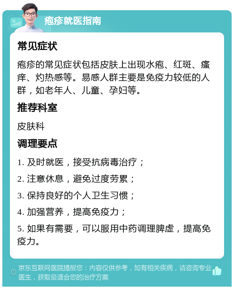 疱疹就医指南 常见症状 疱疹的常见症状包括皮肤上出现水疱、红斑、瘙痒、灼热感等。易感人群主要是免疫力较低的人群，如老年人、儿童、孕妇等。 推荐科室 皮肤科 调理要点 1. 及时就医，接受抗病毒治疗； 2. 注意休息，避免过度劳累； 3. 保持良好的个人卫生习惯； 4. 加强营养，提高免疫力； 5. 如果有需要，可以服用中药调理脾虚，提高免疫力。