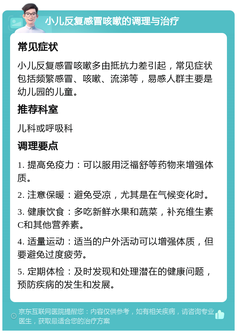 小儿反复感冒咳嗽的调理与治疗 常见症状 小儿反复感冒咳嗽多由抵抗力差引起，常见症状包括频繁感冒、咳嗽、流涕等，易感人群主要是幼儿园的儿童。 推荐科室 儿科或呼吸科 调理要点 1. 提高免疫力：可以服用泛福舒等药物来增强体质。 2. 注意保暖：避免受凉，尤其是在气候变化时。 3. 健康饮食：多吃新鲜水果和蔬菜，补充维生素C和其他营养素。 4. 适量运动：适当的户外活动可以增强体质，但要避免过度疲劳。 5. 定期体检：及时发现和处理潜在的健康问题，预防疾病的发生和发展。