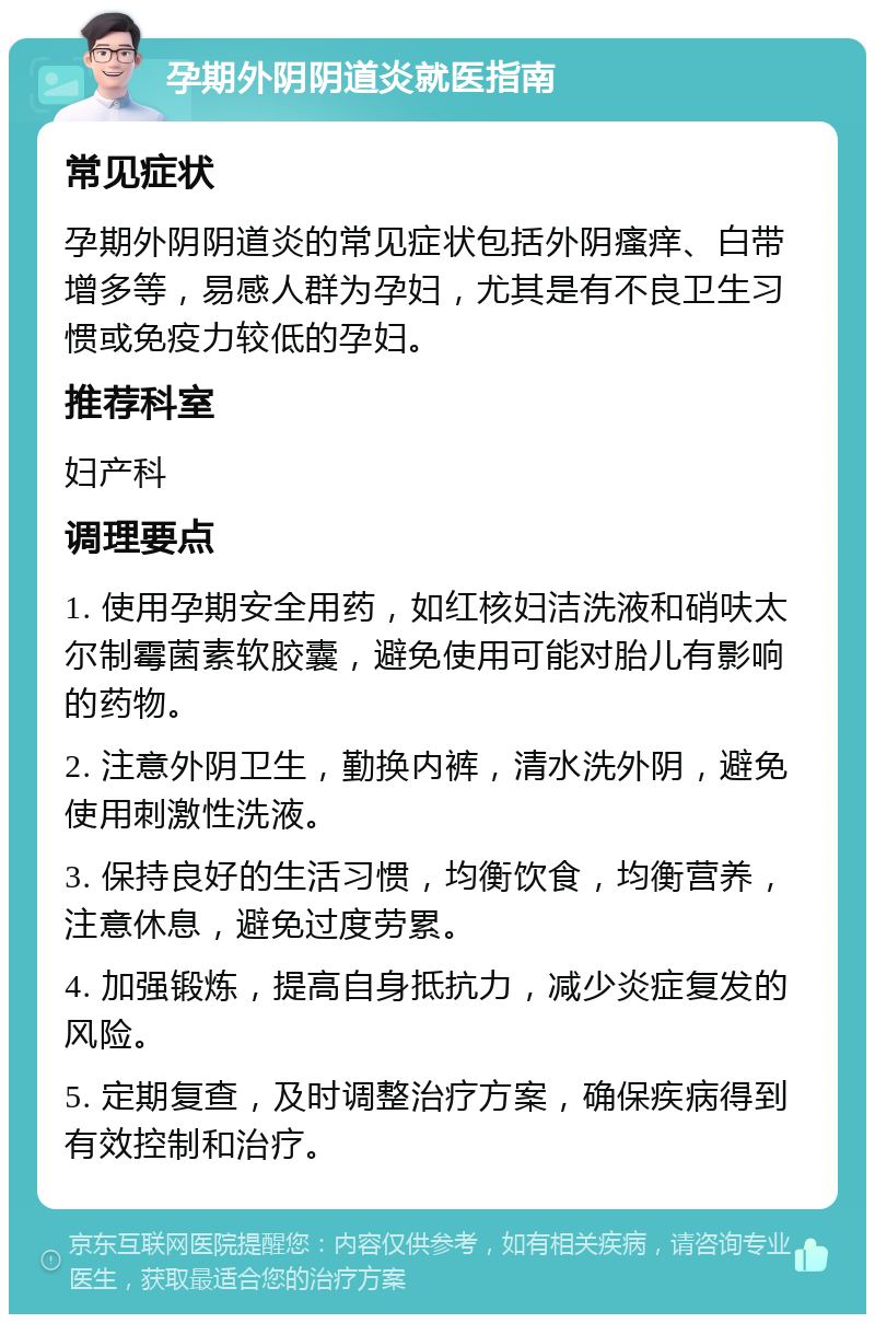 孕期外阴阴道炎就医指南 常见症状 孕期外阴阴道炎的常见症状包括外阴瘙痒、白带增多等，易感人群为孕妇，尤其是有不良卫生习惯或免疫力较低的孕妇。 推荐科室 妇产科 调理要点 1. 使用孕期安全用药，如红核妇洁洗液和硝呋太尔制霉菌素软胶囊，避免使用可能对胎儿有影响的药物。 2. 注意外阴卫生，勤换内裤，清水洗外阴，避免使用刺激性洗液。 3. 保持良好的生活习惯，均衡饮食，均衡营养，注意休息，避免过度劳累。 4. 加强锻炼，提高自身抵抗力，减少炎症复发的风险。 5. 定期复查，及时调整治疗方案，确保疾病得到有效控制和治疗。