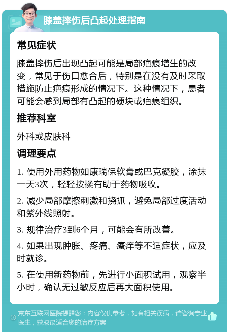 膝盖摔伤后凸起处理指南 常见症状 膝盖摔伤后出现凸起可能是局部疤痕增生的改变，常见于伤口愈合后，特别是在没有及时采取措施防止疤痕形成的情况下。这种情况下，患者可能会感到局部有凸起的硬块或疤痕组织。 推荐科室 外科或皮肤科 调理要点 1. 使用外用药物如康瑞保软膏或巴克凝胶，涂抹一天3次，轻轻按揉有助于药物吸收。 2. 减少局部摩擦刺激和挠抓，避免局部过度活动和紫外线照射。 3. 规律治疗3到6个月，可能会有所改善。 4. 如果出现肿胀、疼痛、瘙痒等不适症状，应及时就诊。 5. 在使用新药物前，先进行小面积试用，观察半小时，确认无过敏反应后再大面积使用。