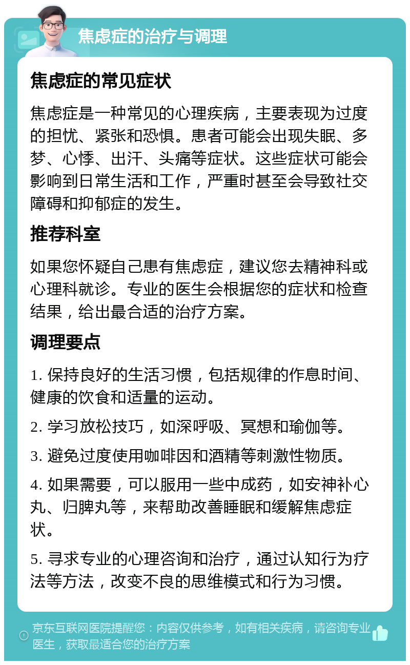 焦虑症的治疗与调理 焦虑症的常见症状 焦虑症是一种常见的心理疾病，主要表现为过度的担忧、紧张和恐惧。患者可能会出现失眠、多梦、心悸、出汗、头痛等症状。这些症状可能会影响到日常生活和工作，严重时甚至会导致社交障碍和抑郁症的发生。 推荐科室 如果您怀疑自己患有焦虑症，建议您去精神科或心理科就诊。专业的医生会根据您的症状和检查结果，给出最合适的治疗方案。 调理要点 1. 保持良好的生活习惯，包括规律的作息时间、健康的饮食和适量的运动。 2. 学习放松技巧，如深呼吸、冥想和瑜伽等。 3. 避免过度使用咖啡因和酒精等刺激性物质。 4. 如果需要，可以服用一些中成药，如安神补心丸、归脾丸等，来帮助改善睡眠和缓解焦虑症状。 5. 寻求专业的心理咨询和治疗，通过认知行为疗法等方法，改变不良的思维模式和行为习惯。