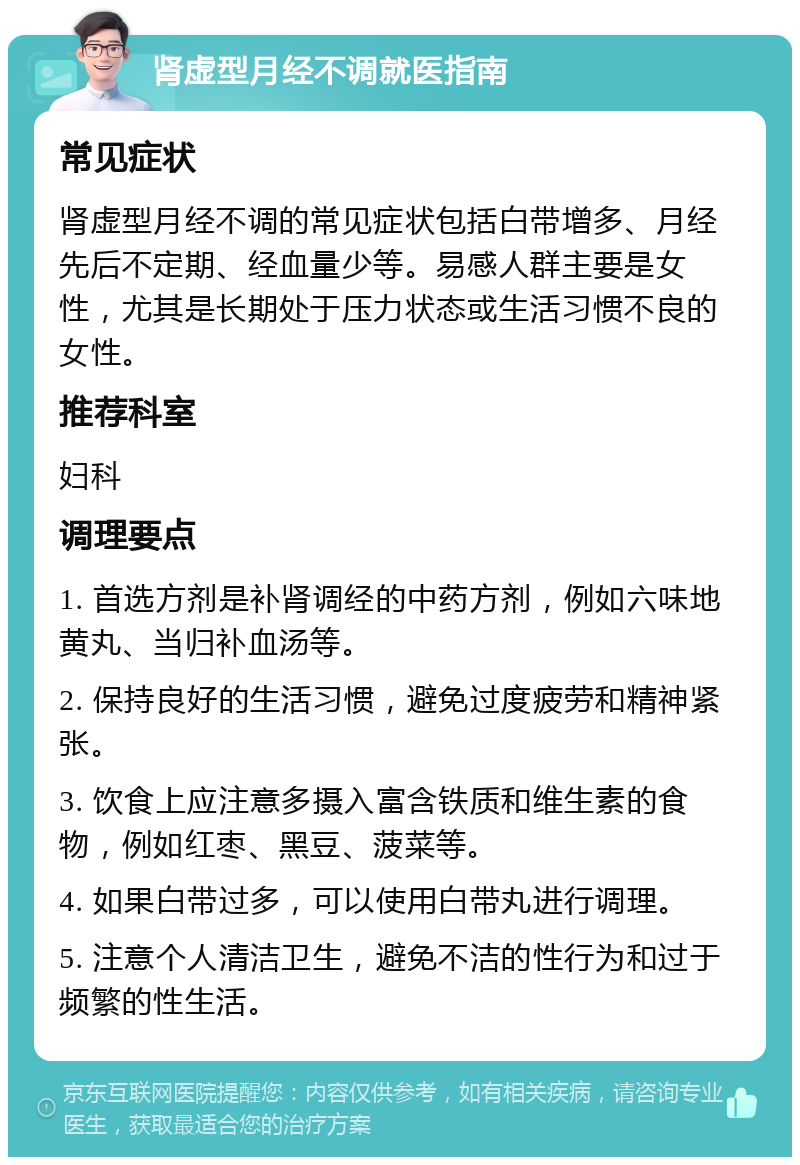 肾虚型月经不调就医指南 常见症状 肾虚型月经不调的常见症状包括白带增多、月经先后不定期、经血量少等。易感人群主要是女性，尤其是长期处于压力状态或生活习惯不良的女性。 推荐科室 妇科 调理要点 1. 首选方剂是补肾调经的中药方剂，例如六味地黄丸、当归补血汤等。 2. 保持良好的生活习惯，避免过度疲劳和精神紧张。 3. 饮食上应注意多摄入富含铁质和维生素的食物，例如红枣、黑豆、菠菜等。 4. 如果白带过多，可以使用白带丸进行调理。 5. 注意个人清洁卫生，避免不洁的性行为和过于频繁的性生活。