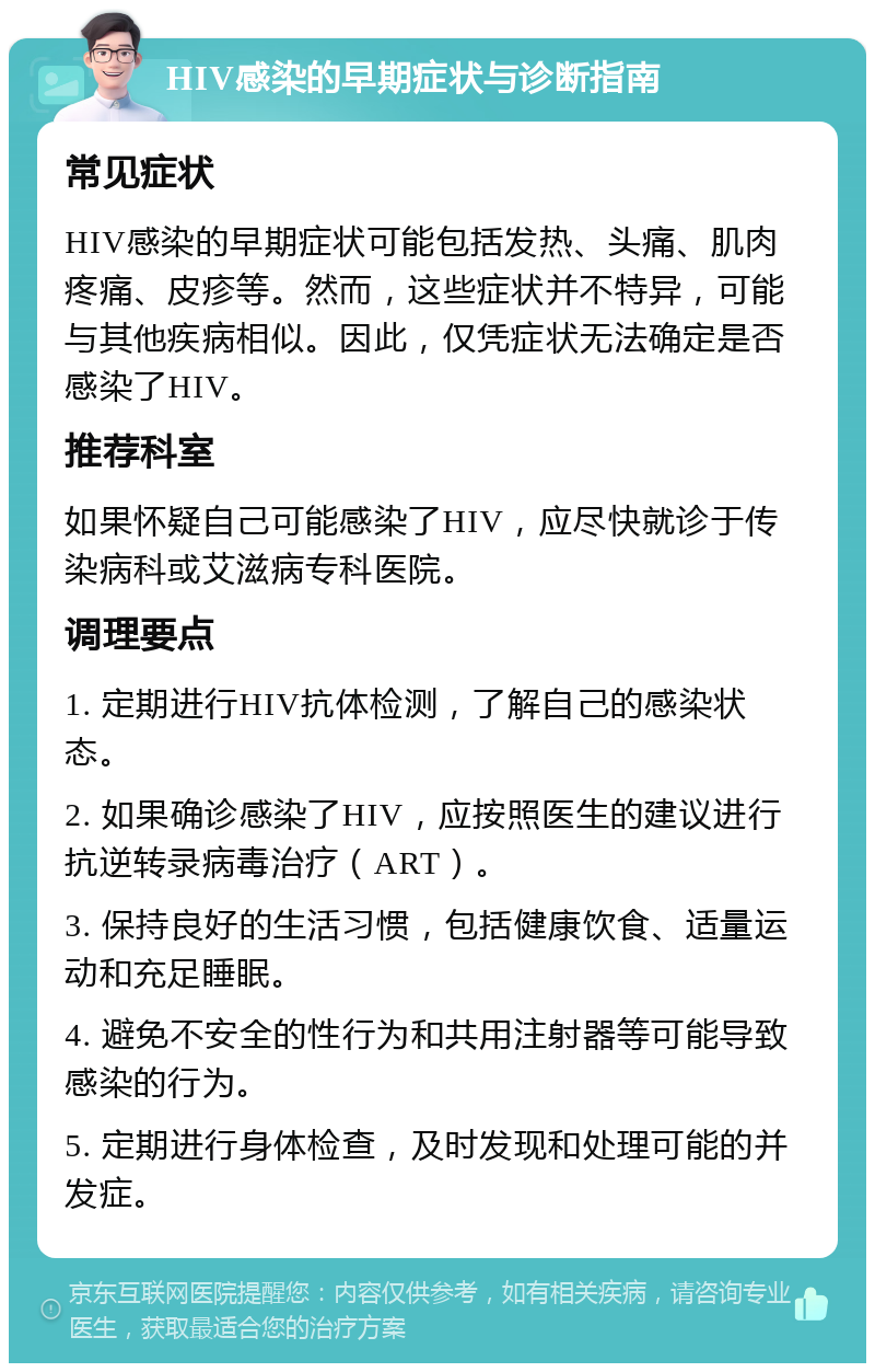 HIV感染的早期症状与诊断指南 常见症状 HIV感染的早期症状可能包括发热、头痛、肌肉疼痛、皮疹等。然而，这些症状并不特异，可能与其他疾病相似。因此，仅凭症状无法确定是否感染了HIV。 推荐科室 如果怀疑自己可能感染了HIV，应尽快就诊于传染病科或艾滋病专科医院。 调理要点 1. 定期进行HIV抗体检测，了解自己的感染状态。 2. 如果确诊感染了HIV，应按照医生的建议进行抗逆转录病毒治疗（ART）。 3. 保持良好的生活习惯，包括健康饮食、适量运动和充足睡眠。 4. 避免不安全的性行为和共用注射器等可能导致感染的行为。 5. 定期进行身体检查，及时发现和处理可能的并发症。