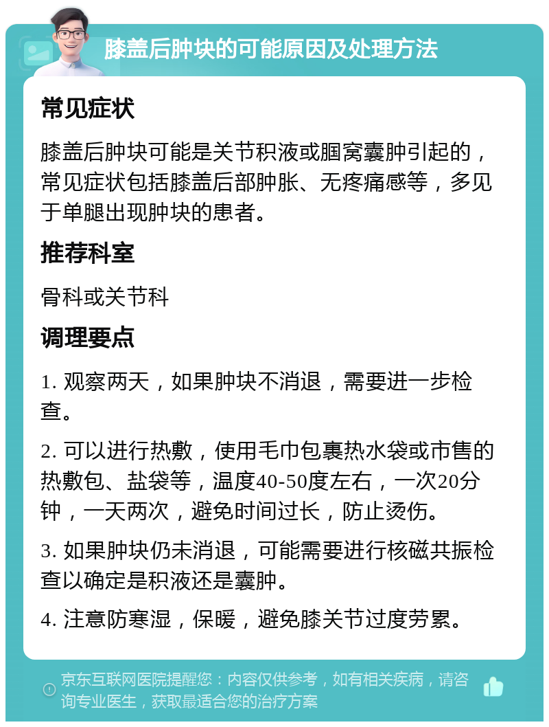 膝盖后肿块的可能原因及处理方法 常见症状 膝盖后肿块可能是关节积液或腘窝囊肿引起的，常见症状包括膝盖后部肿胀、无疼痛感等，多见于单腿出现肿块的患者。 推荐科室 骨科或关节科 调理要点 1. 观察两天，如果肿块不消退，需要进一步检查。 2. 可以进行热敷，使用毛巾包裹热水袋或市售的热敷包、盐袋等，温度40-50度左右，一次20分钟，一天两次，避免时间过长，防止烫伤。 3. 如果肿块仍未消退，可能需要进行核磁共振检查以确定是积液还是囊肿。 4. 注意防寒湿，保暖，避免膝关节过度劳累。