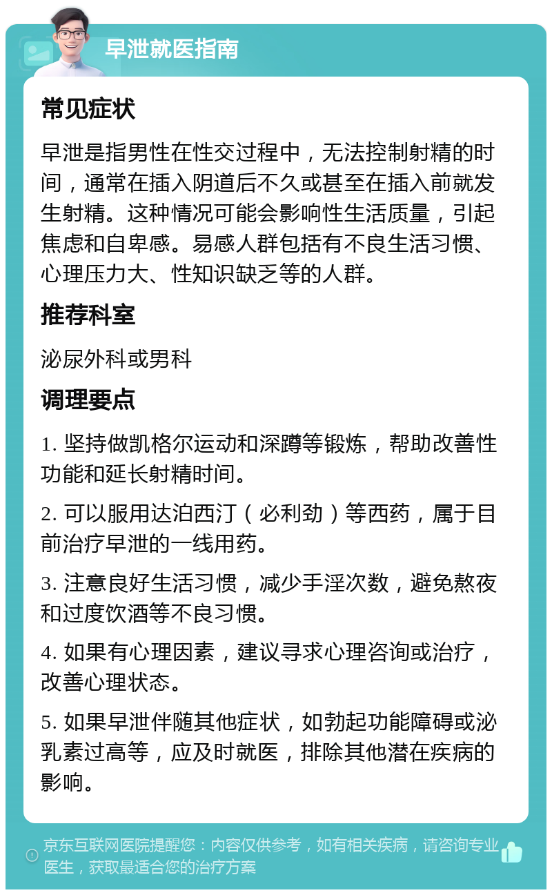 早泄就医指南 常见症状 早泄是指男性在性交过程中，无法控制射精的时间，通常在插入阴道后不久或甚至在插入前就发生射精。这种情况可能会影响性生活质量，引起焦虑和自卑感。易感人群包括有不良生活习惯、心理压力大、性知识缺乏等的人群。 推荐科室 泌尿外科或男科 调理要点 1. 坚持做凯格尔运动和深蹲等锻炼，帮助改善性功能和延长射精时间。 2. 可以服用达泊西汀（必利劲）等西药，属于目前治疗早泄的一线用药。 3. 注意良好生活习惯，减少手淫次数，避免熬夜和过度饮酒等不良习惯。 4. 如果有心理因素，建议寻求心理咨询或治疗，改善心理状态。 5. 如果早泄伴随其他症状，如勃起功能障碍或泌乳素过高等，应及时就医，排除其他潜在疾病的影响。