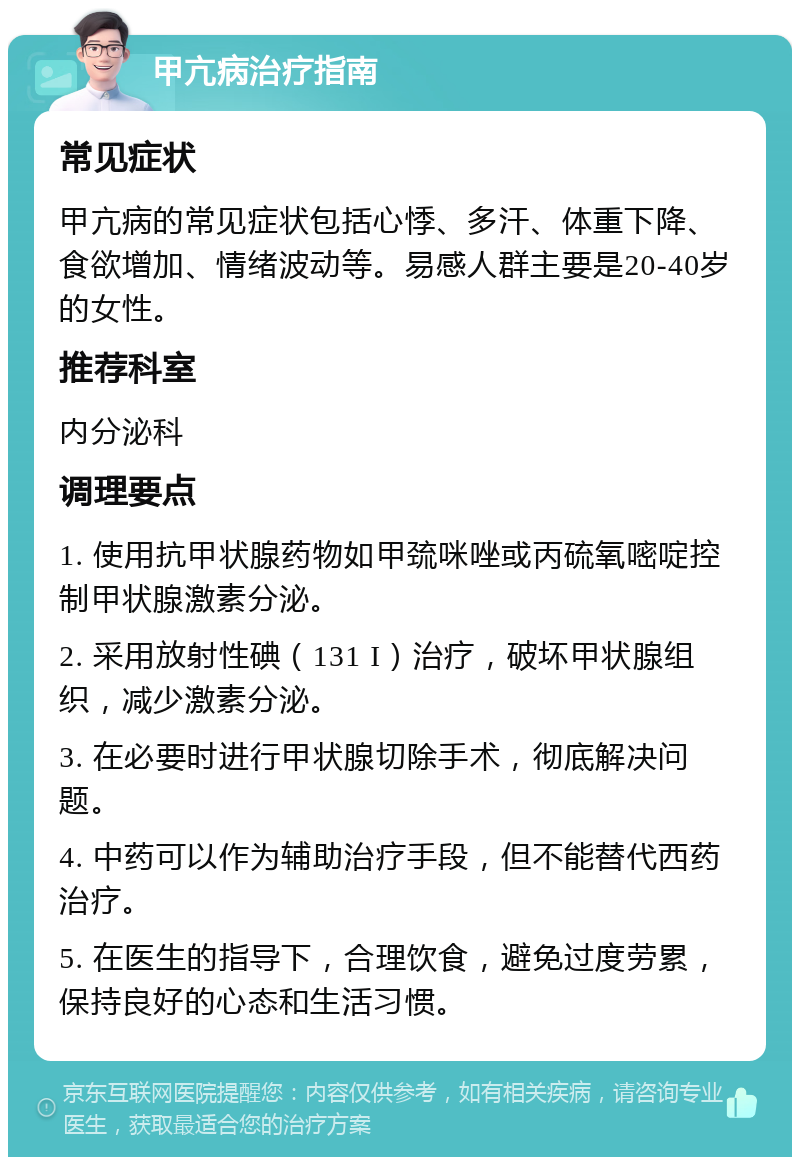 甲亢病治疗指南 常见症状 甲亢病的常见症状包括心悸、多汗、体重下降、食欲增加、情绪波动等。易感人群主要是20-40岁的女性。 推荐科室 内分泌科 调理要点 1. 使用抗甲状腺药物如甲巯咪唑或丙硫氧嘧啶控制甲状腺激素分泌。 2. 采用放射性碘（131 I）治疗，破坏甲状腺组织，减少激素分泌。 3. 在必要时进行甲状腺切除手术，彻底解决问题。 4. 中药可以作为辅助治疗手段，但不能替代西药治疗。 5. 在医生的指导下，合理饮食，避免过度劳累，保持良好的心态和生活习惯。