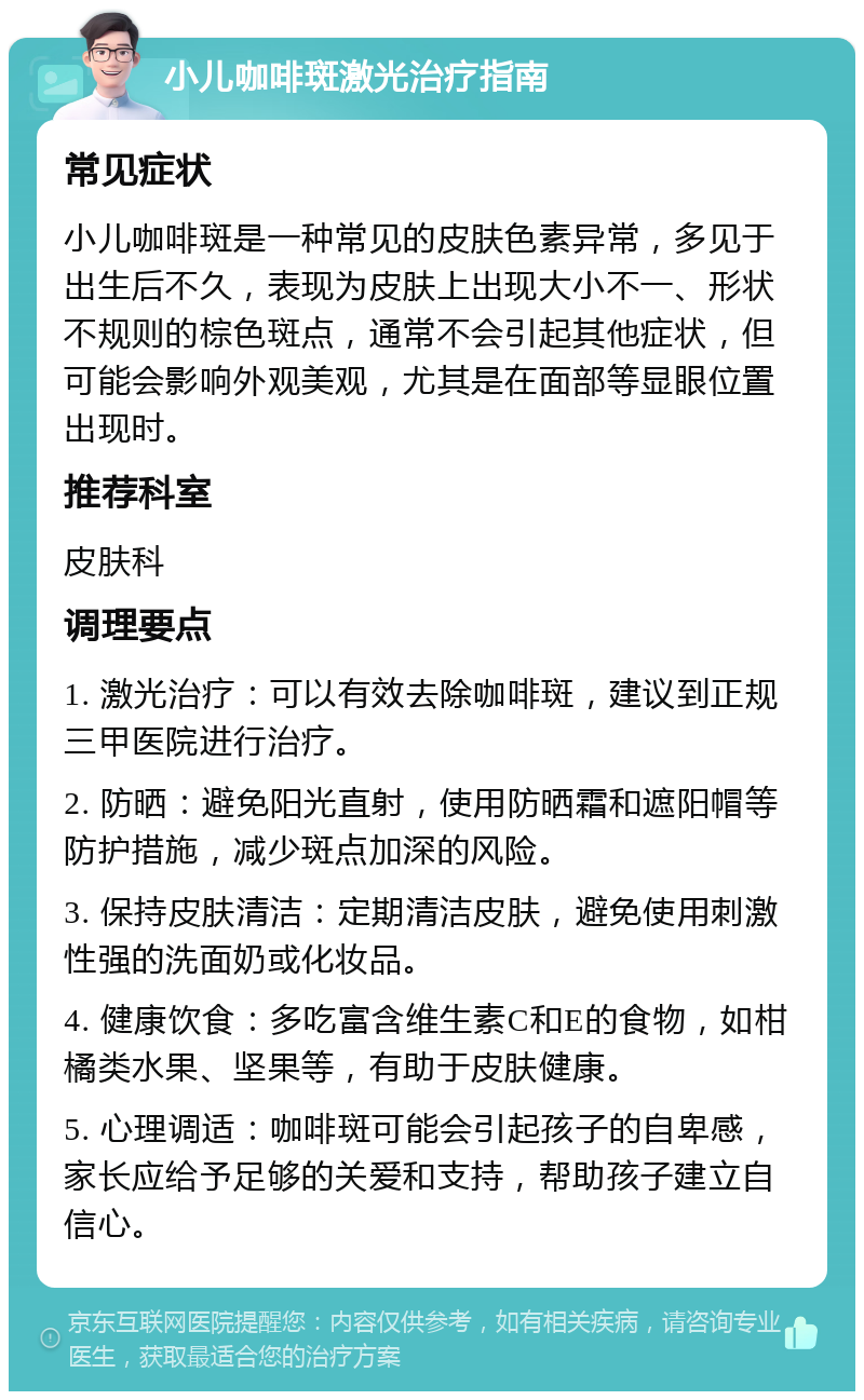 小儿咖啡斑激光治疗指南 常见症状 小儿咖啡斑是一种常见的皮肤色素异常，多见于出生后不久，表现为皮肤上出现大小不一、形状不规则的棕色斑点，通常不会引起其他症状，但可能会影响外观美观，尤其是在面部等显眼位置出现时。 推荐科室 皮肤科 调理要点 1. 激光治疗：可以有效去除咖啡斑，建议到正规三甲医院进行治疗。 2. 防晒：避免阳光直射，使用防晒霜和遮阳帽等防护措施，减少斑点加深的风险。 3. 保持皮肤清洁：定期清洁皮肤，避免使用刺激性强的洗面奶或化妆品。 4. 健康饮食：多吃富含维生素C和E的食物，如柑橘类水果、坚果等，有助于皮肤健康。 5. 心理调适：咖啡斑可能会引起孩子的自卑感，家长应给予足够的关爱和支持，帮助孩子建立自信心。