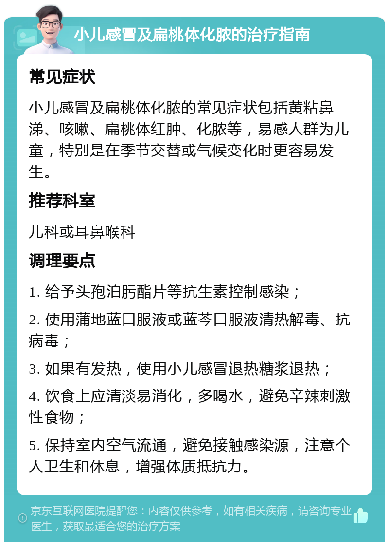 小儿感冒及扁桃体化脓的治疗指南 常见症状 小儿感冒及扁桃体化脓的常见症状包括黄粘鼻涕、咳嗽、扁桃体红肿、化脓等，易感人群为儿童，特别是在季节交替或气候变化时更容易发生。 推荐科室 儿科或耳鼻喉科 调理要点 1. 给予头孢泊肟酯片等抗生素控制感染； 2. 使用蒲地蓝口服液或蓝芩口服液清热解毒、抗病毒； 3. 如果有发热，使用小儿感冒退热糖浆退热； 4. 饮食上应清淡易消化，多喝水，避免辛辣刺激性食物； 5. 保持室内空气流通，避免接触感染源，注意个人卫生和休息，增强体质抵抗力。