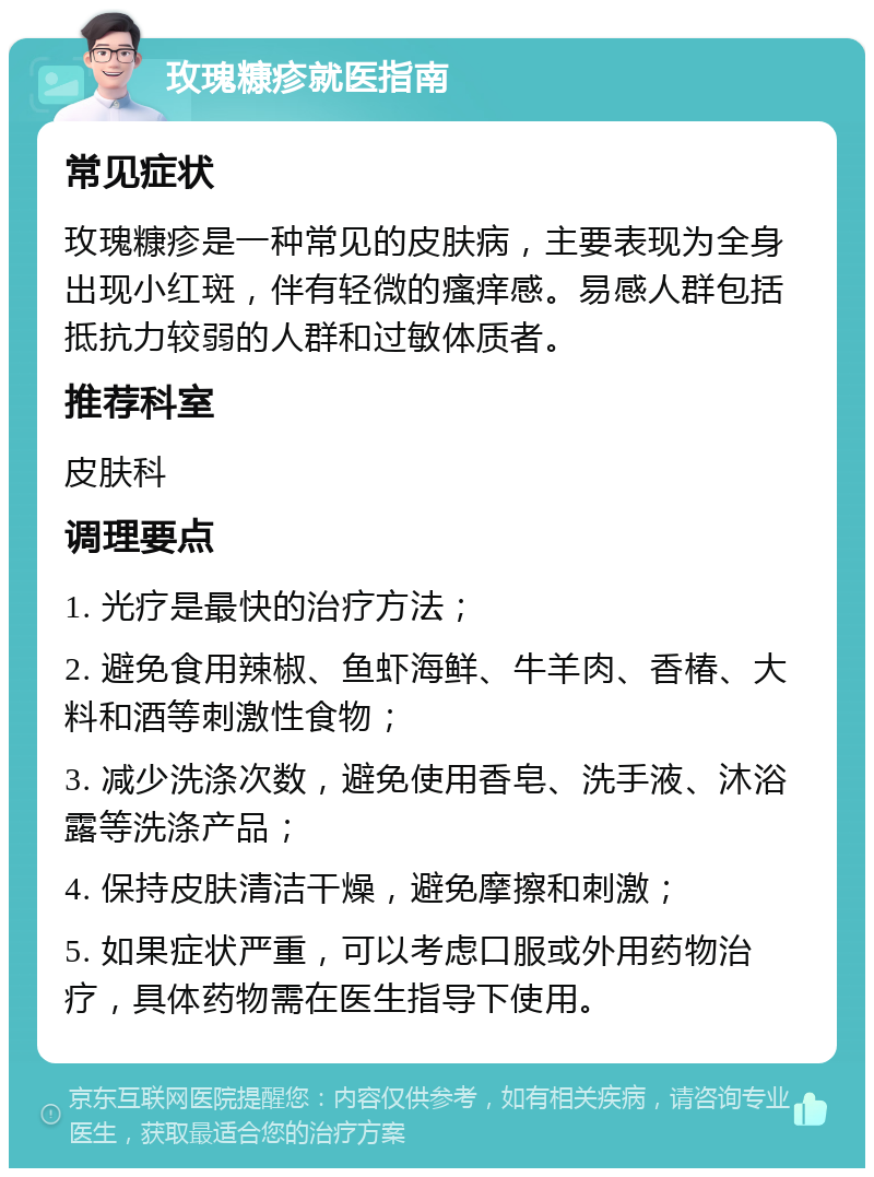 玫瑰糠疹就医指南 常见症状 玫瑰糠疹是一种常见的皮肤病，主要表现为全身出现小红斑，伴有轻微的瘙痒感。易感人群包括抵抗力较弱的人群和过敏体质者。 推荐科室 皮肤科 调理要点 1. 光疗是最快的治疗方法； 2. 避免食用辣椒、鱼虾海鲜、牛羊肉、香椿、大料和酒等刺激性食物； 3. 减少洗涤次数，避免使用香皂、洗手液、沐浴露等洗涤产品； 4. 保持皮肤清洁干燥，避免摩擦和刺激； 5. 如果症状严重，可以考虑口服或外用药物治疗，具体药物需在医生指导下使用。