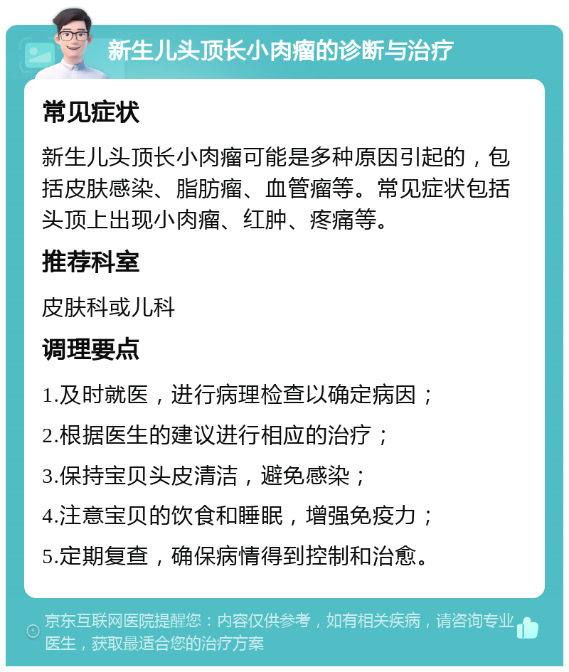 新生儿头顶长小肉瘤的诊断与治疗 常见症状 新生儿头顶长小肉瘤可能是多种原因引起的，包括皮肤感染、脂肪瘤、血管瘤等。常见症状包括头顶上出现小肉瘤、红肿、疼痛等。 推荐科室 皮肤科或儿科 调理要点 1.及时就医，进行病理检查以确定病因； 2.根据医生的建议进行相应的治疗； 3.保持宝贝头皮清洁，避免感染； 4.注意宝贝的饮食和睡眠，增强免疫力； 5.定期复查，确保病情得到控制和治愈。