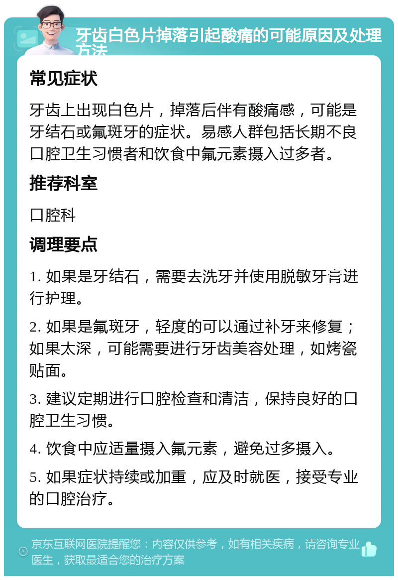 牙齿白色片掉落引起酸痛的可能原因及处理方法 常见症状 牙齿上出现白色片，掉落后伴有酸痛感，可能是牙结石或氟斑牙的症状。易感人群包括长期不良口腔卫生习惯者和饮食中氟元素摄入过多者。 推荐科室 口腔科 调理要点 1. 如果是牙结石，需要去洗牙并使用脱敏牙膏进行护理。 2. 如果是氟斑牙，轻度的可以通过补牙来修复；如果太深，可能需要进行牙齿美容处理，如烤瓷贴面。 3. 建议定期进行口腔检查和清洁，保持良好的口腔卫生习惯。 4. 饮食中应适量摄入氟元素，避免过多摄入。 5. 如果症状持续或加重，应及时就医，接受专业的口腔治疗。