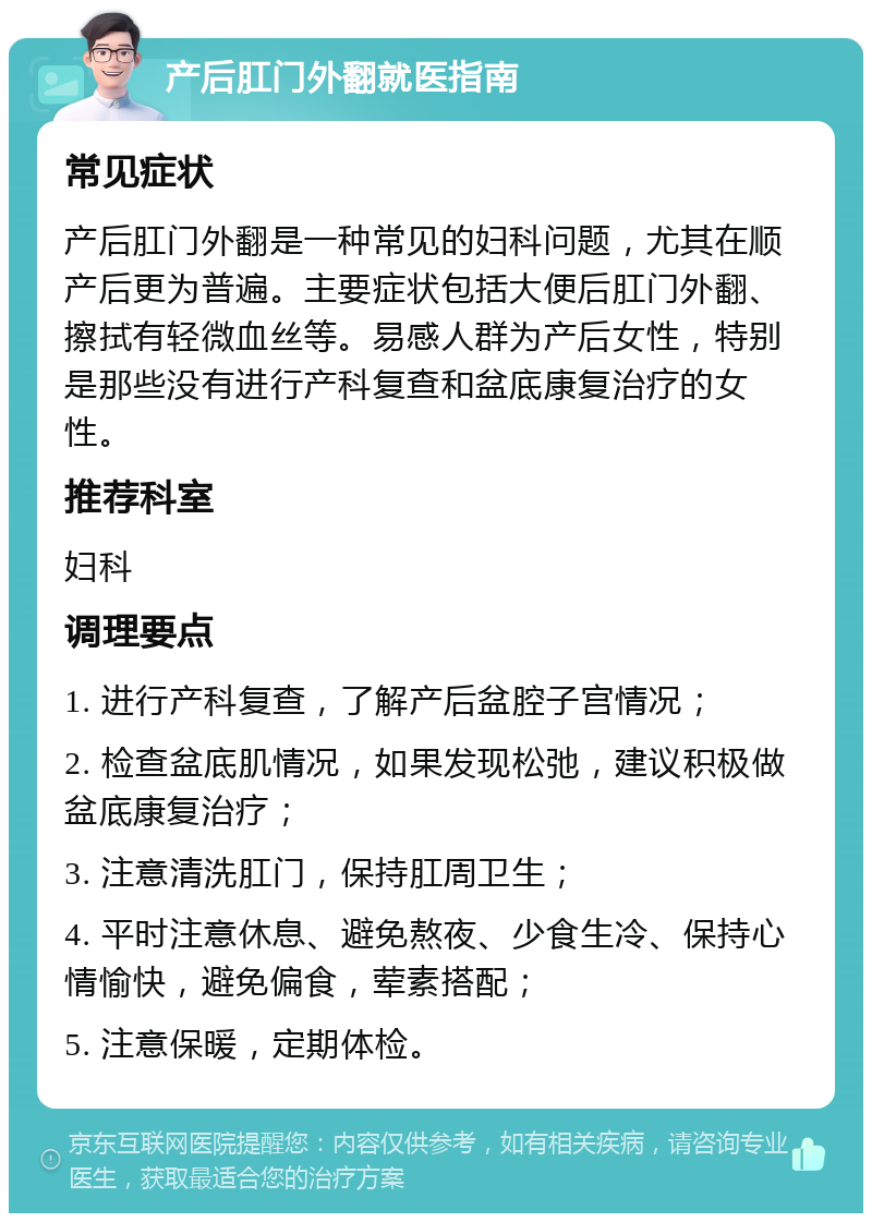 产后肛门外翻就医指南 常见症状 产后肛门外翻是一种常见的妇科问题，尤其在顺产后更为普遍。主要症状包括大便后肛门外翻、擦拭有轻微血丝等。易感人群为产后女性，特别是那些没有进行产科复查和盆底康复治疗的女性。 推荐科室 妇科 调理要点 1. 进行产科复查，了解产后盆腔子宫情况； 2. 检查盆底肌情况，如果发现松弛，建议积极做盆底康复治疗； 3. 注意清洗肛门，保持肛周卫生； 4. 平时注意休息、避免熬夜、少食生冷、保持心情愉快，避免偏食，荤素搭配； 5. 注意保暖，定期体检。