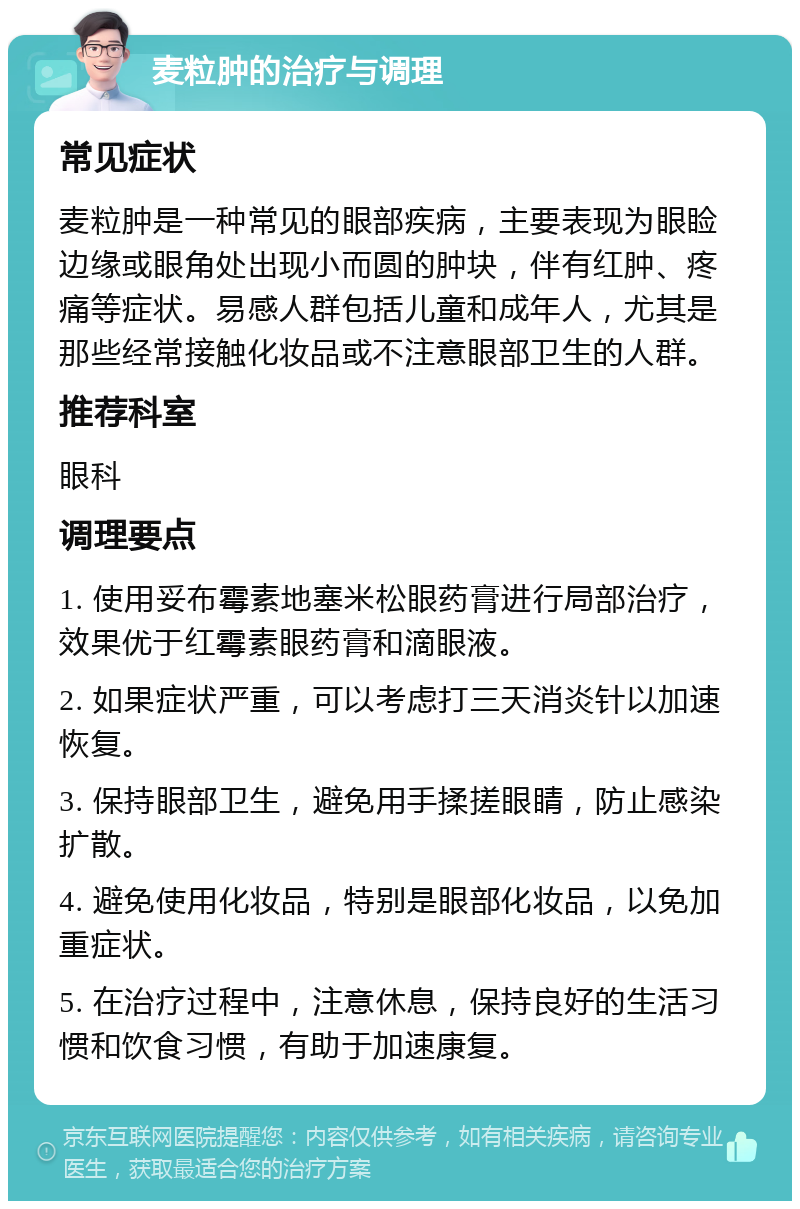 麦粒肿的治疗与调理 常见症状 麦粒肿是一种常见的眼部疾病，主要表现为眼睑边缘或眼角处出现小而圆的肿块，伴有红肿、疼痛等症状。易感人群包括儿童和成年人，尤其是那些经常接触化妆品或不注意眼部卫生的人群。 推荐科室 眼科 调理要点 1. 使用妥布霉素地塞米松眼药膏进行局部治疗，效果优于红霉素眼药膏和滴眼液。 2. 如果症状严重，可以考虑打三天消炎针以加速恢复。 3. 保持眼部卫生，避免用手揉搓眼睛，防止感染扩散。 4. 避免使用化妆品，特别是眼部化妆品，以免加重症状。 5. 在治疗过程中，注意休息，保持良好的生活习惯和饮食习惯，有助于加速康复。