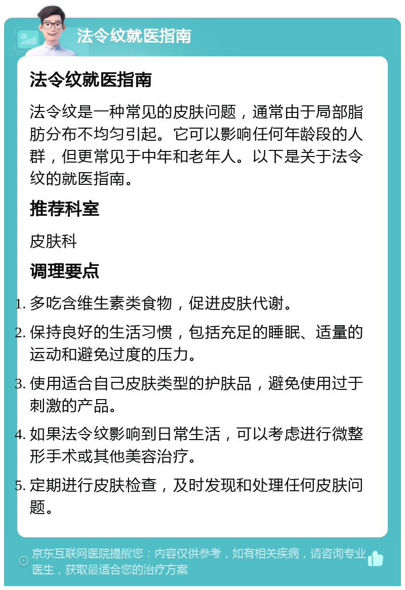 法令纹就医指南 法令纹就医指南 法令纹是一种常见的皮肤问题，通常由于局部脂肪分布不均匀引起。它可以影响任何年龄段的人群，但更常见于中年和老年人。以下是关于法令纹的就医指南。 推荐科室 皮肤科 调理要点 多吃含维生素类食物，促进皮肤代谢。 保持良好的生活习惯，包括充足的睡眠、适量的运动和避免过度的压力。 使用适合自己皮肤类型的护肤品，避免使用过于刺激的产品。 如果法令纹影响到日常生活，可以考虑进行微整形手术或其他美容治疗。 定期进行皮肤检查，及时发现和处理任何皮肤问题。