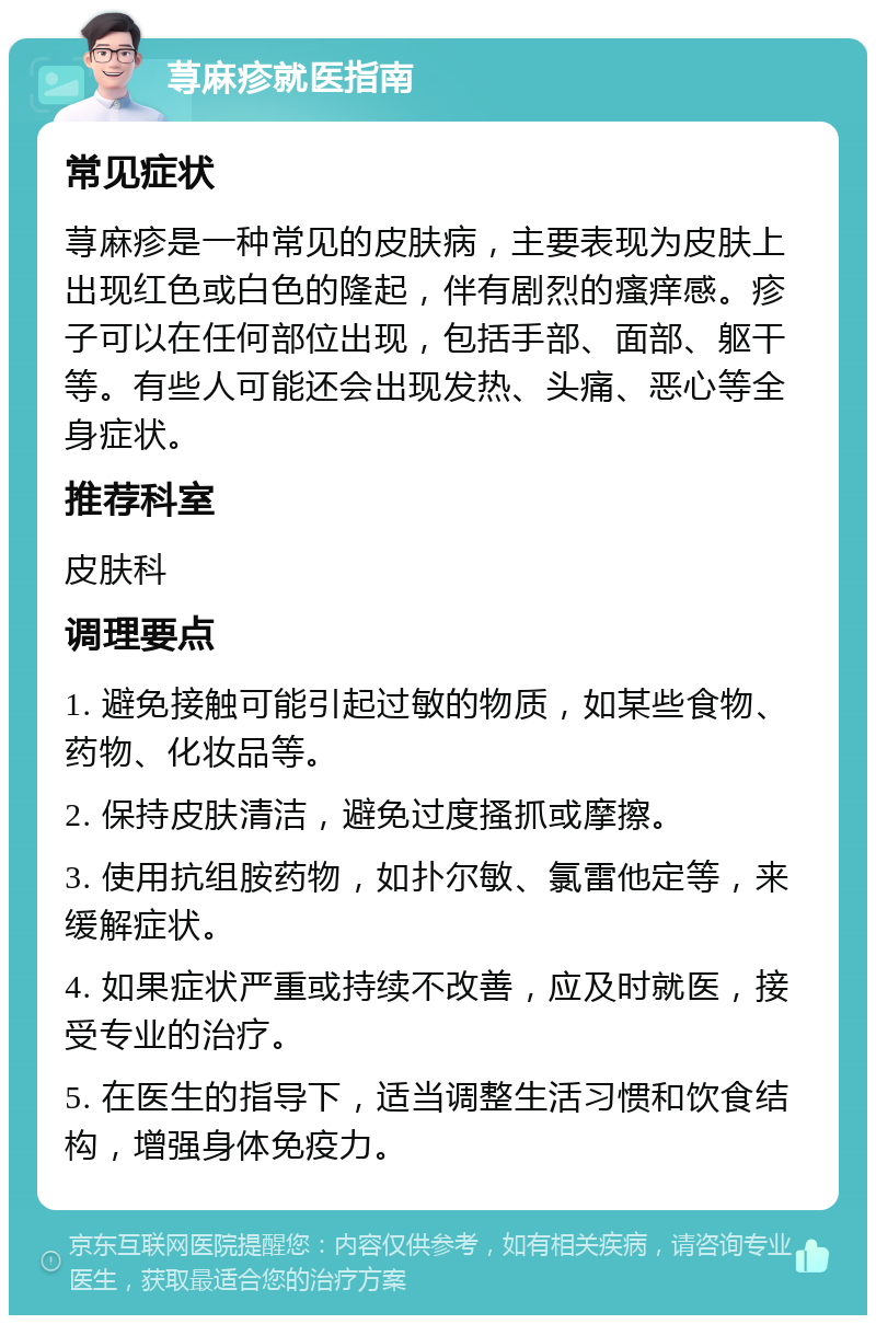 荨麻疹就医指南 常见症状 荨麻疹是一种常见的皮肤病，主要表现为皮肤上出现红色或白色的隆起，伴有剧烈的瘙痒感。疹子可以在任何部位出现，包括手部、面部、躯干等。有些人可能还会出现发热、头痛、恶心等全身症状。 推荐科室 皮肤科 调理要点 1. 避免接触可能引起过敏的物质，如某些食物、药物、化妆品等。 2. 保持皮肤清洁，避免过度搔抓或摩擦。 3. 使用抗组胺药物，如扑尔敏、氯雷他定等，来缓解症状。 4. 如果症状严重或持续不改善，应及时就医，接受专业的治疗。 5. 在医生的指导下，适当调整生活习惯和饮食结构，增强身体免疫力。