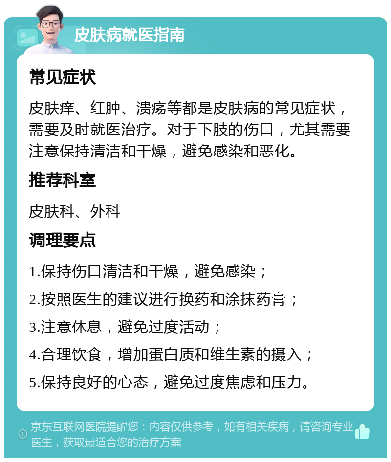 皮肤病就医指南 常见症状 皮肤痒、红肿、溃疡等都是皮肤病的常见症状，需要及时就医治疗。对于下肢的伤口，尤其需要注意保持清洁和干燥，避免感染和恶化。 推荐科室 皮肤科、外科 调理要点 1.保持伤口清洁和干燥，避免感染； 2.按照医生的建议进行换药和涂抹药膏； 3.注意休息，避免过度活动； 4.合理饮食，增加蛋白质和维生素的摄入； 5.保持良好的心态，避免过度焦虑和压力。