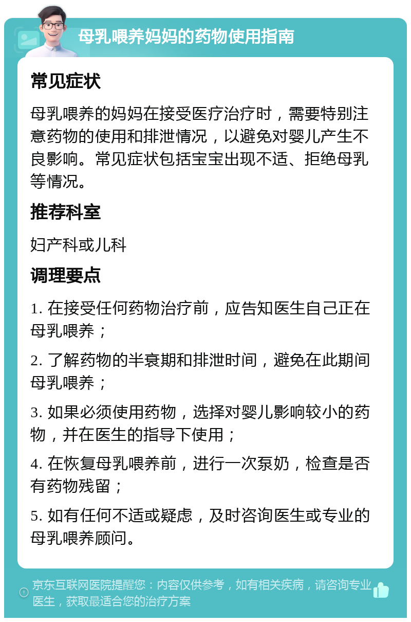 母乳喂养妈妈的药物使用指南 常见症状 母乳喂养的妈妈在接受医疗治疗时，需要特别注意药物的使用和排泄情况，以避免对婴儿产生不良影响。常见症状包括宝宝出现不适、拒绝母乳等情况。 推荐科室 妇产科或儿科 调理要点 1. 在接受任何药物治疗前，应告知医生自己正在母乳喂养； 2. 了解药物的半衰期和排泄时间，避免在此期间母乳喂养； 3. 如果必须使用药物，选择对婴儿影响较小的药物，并在医生的指导下使用； 4. 在恢复母乳喂养前，进行一次泵奶，检查是否有药物残留； 5. 如有任何不适或疑虑，及时咨询医生或专业的母乳喂养顾问。