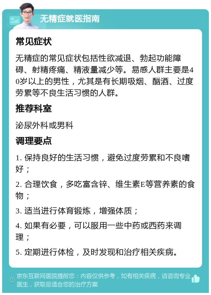 无精症就医指南 常见症状 无精症的常见症状包括性欲减退、勃起功能障碍、射精疼痛、精液量减少等。易感人群主要是40岁以上的男性，尤其是有长期吸烟、酗酒、过度劳累等不良生活习惯的人群。 推荐科室 泌尿外科或男科 调理要点 1. 保持良好的生活习惯，避免过度劳累和不良嗜好； 2. 合理饮食，多吃富含锌、维生素E等营养素的食物； 3. 适当进行体育锻炼，增强体质； 4. 如果有必要，可以服用一些中药或西药来调理； 5. 定期进行体检，及时发现和治疗相关疾病。