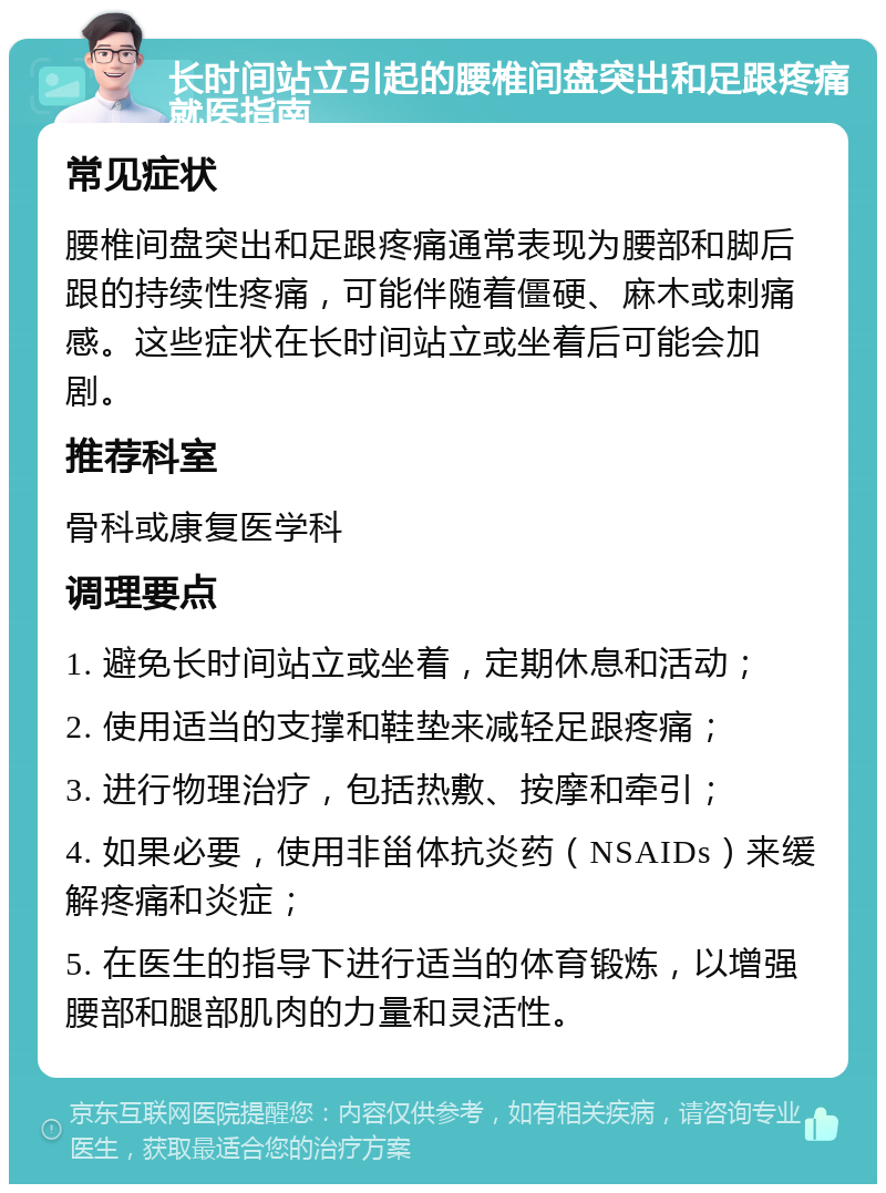 长时间站立引起的腰椎间盘突出和足跟疼痛就医指南 常见症状 腰椎间盘突出和足跟疼痛通常表现为腰部和脚后跟的持续性疼痛，可能伴随着僵硬、麻木或刺痛感。这些症状在长时间站立或坐着后可能会加剧。 推荐科室 骨科或康复医学科 调理要点 1. 避免长时间站立或坐着，定期休息和活动； 2. 使用适当的支撑和鞋垫来减轻足跟疼痛； 3. 进行物理治疗，包括热敷、按摩和牵引； 4. 如果必要，使用非甾体抗炎药（NSAIDs）来缓解疼痛和炎症； 5. 在医生的指导下进行适当的体育锻炼，以增强腰部和腿部肌肉的力量和灵活性。