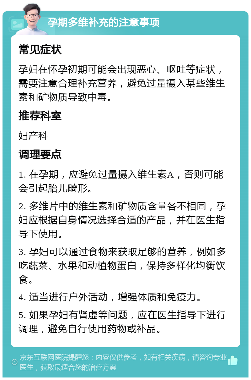 孕期多维补充的注意事项 常见症状 孕妇在怀孕初期可能会出现恶心、呕吐等症状，需要注意合理补充营养，避免过量摄入某些维生素和矿物质导致中毒。 推荐科室 妇产科 调理要点 1. 在孕期，应避免过量摄入维生素A，否则可能会引起胎儿畸形。 2. 多维片中的维生素和矿物质含量各不相同，孕妇应根据自身情况选择合适的产品，并在医生指导下使用。 3. 孕妇可以通过食物来获取足够的营养，例如多吃蔬菜、水果和动植物蛋白，保持多样化均衡饮食。 4. 适当进行户外活动，增强体质和免疫力。 5. 如果孕妇有肾虚等问题，应在医生指导下进行调理，避免自行使用药物或补品。