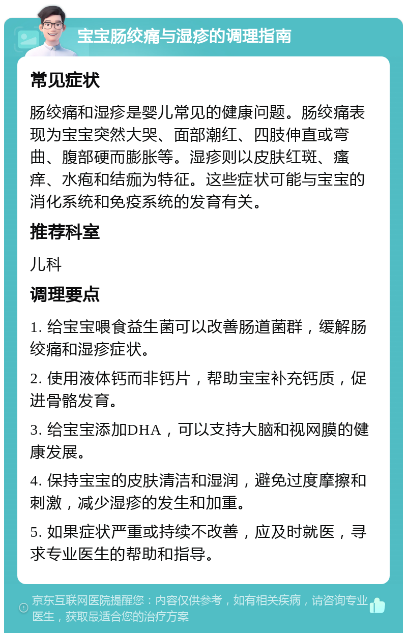 宝宝肠绞痛与湿疹的调理指南 常见症状 肠绞痛和湿疹是婴儿常见的健康问题。肠绞痛表现为宝宝突然大哭、面部潮红、四肢伸直或弯曲、腹部硬而膨胀等。湿疹则以皮肤红斑、瘙痒、水疱和结痂为特征。这些症状可能与宝宝的消化系统和免疫系统的发育有关。 推荐科室 儿科 调理要点 1. 给宝宝喂食益生菌可以改善肠道菌群，缓解肠绞痛和湿疹症状。 2. 使用液体钙而非钙片，帮助宝宝补充钙质，促进骨骼发育。 3. 给宝宝添加DHA，可以支持大脑和视网膜的健康发展。 4. 保持宝宝的皮肤清洁和湿润，避免过度摩擦和刺激，减少湿疹的发生和加重。 5. 如果症状严重或持续不改善，应及时就医，寻求专业医生的帮助和指导。