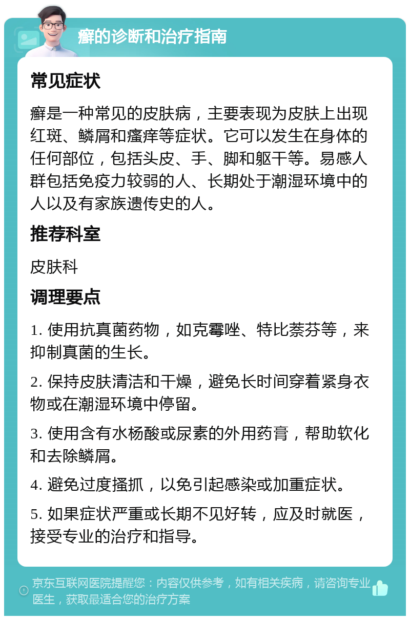 癣的诊断和治疗指南 常见症状 癣是一种常见的皮肤病，主要表现为皮肤上出现红斑、鳞屑和瘙痒等症状。它可以发生在身体的任何部位，包括头皮、手、脚和躯干等。易感人群包括免疫力较弱的人、长期处于潮湿环境中的人以及有家族遗传史的人。 推荐科室 皮肤科 调理要点 1. 使用抗真菌药物，如克霉唑、特比萘芬等，来抑制真菌的生长。 2. 保持皮肤清洁和干燥，避免长时间穿着紧身衣物或在潮湿环境中停留。 3. 使用含有水杨酸或尿素的外用药膏，帮助软化和去除鳞屑。 4. 避免过度搔抓，以免引起感染或加重症状。 5. 如果症状严重或长期不见好转，应及时就医，接受专业的治疗和指导。