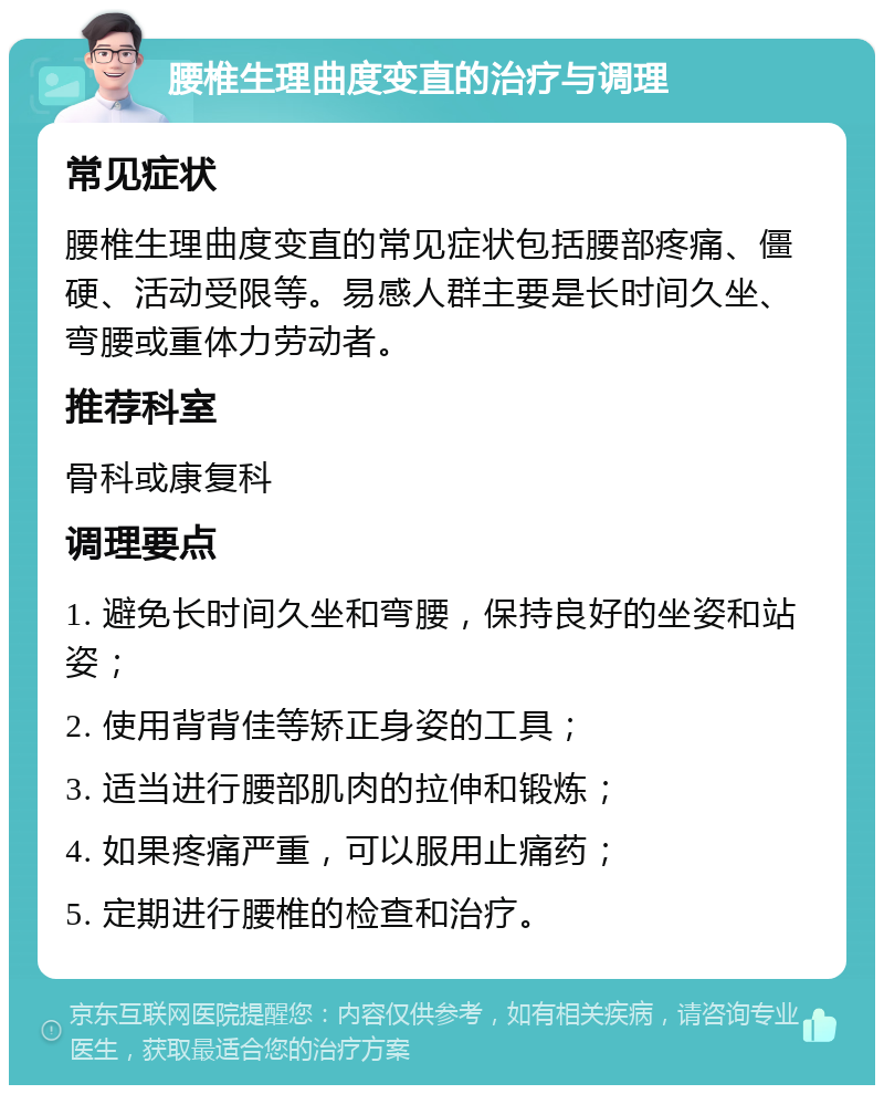 腰椎生理曲度变直的治疗与调理 常见症状 腰椎生理曲度变直的常见症状包括腰部疼痛、僵硬、活动受限等。易感人群主要是长时间久坐、弯腰或重体力劳动者。 推荐科室 骨科或康复科 调理要点 1. 避免长时间久坐和弯腰，保持良好的坐姿和站姿； 2. 使用背背佳等矫正身姿的工具； 3. 适当进行腰部肌肉的拉伸和锻炼； 4. 如果疼痛严重，可以服用止痛药； 5. 定期进行腰椎的检查和治疗。