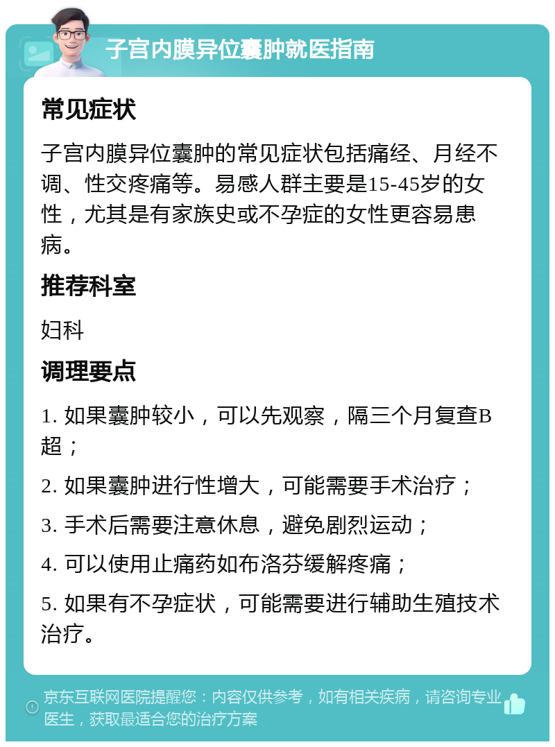 子宫内膜异位囊肿就医指南 常见症状 子宫内膜异位囊肿的常见症状包括痛经、月经不调、性交疼痛等。易感人群主要是15-45岁的女性，尤其是有家族史或不孕症的女性更容易患病。 推荐科室 妇科 调理要点 1. 如果囊肿较小，可以先观察，隔三个月复查B超； 2. 如果囊肿进行性增大，可能需要手术治疗； 3. 手术后需要注意休息，避免剧烈运动； 4. 可以使用止痛药如布洛芬缓解疼痛； 5. 如果有不孕症状，可能需要进行辅助生殖技术治疗。