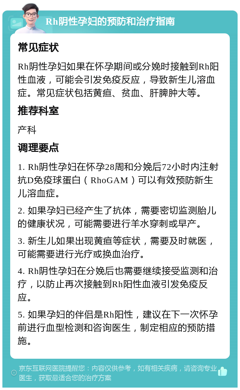 Rh阴性孕妇的预防和治疗指南 常见症状 Rh阴性孕妇如果在怀孕期间或分娩时接触到Rh阳性血液，可能会引发免疫反应，导致新生儿溶血症。常见症状包括黄疸、贫血、肝脾肿大等。 推荐科室 产科 调理要点 1. Rh阴性孕妇在怀孕28周和分娩后72小时内注射抗D免疫球蛋白（RhoGAM）可以有效预防新生儿溶血症。 2. 如果孕妇已经产生了抗体，需要密切监测胎儿的健康状况，可能需要进行羊水穿刺或早产。 3. 新生儿如果出现黄疸等症状，需要及时就医，可能需要进行光疗或换血治疗。 4. Rh阴性孕妇在分娩后也需要继续接受监测和治疗，以防止再次接触到Rh阳性血液引发免疫反应。 5. 如果孕妇的伴侣是Rh阳性，建议在下一次怀孕前进行血型检测和咨询医生，制定相应的预防措施。