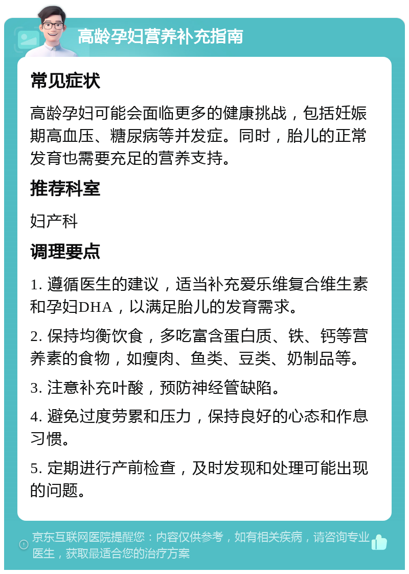 高龄孕妇营养补充指南 常见症状 高龄孕妇可能会面临更多的健康挑战，包括妊娠期高血压、糖尿病等并发症。同时，胎儿的正常发育也需要充足的营养支持。 推荐科室 妇产科 调理要点 1. 遵循医生的建议，适当补充爱乐维复合维生素和孕妇DHA，以满足胎儿的发育需求。 2. 保持均衡饮食，多吃富含蛋白质、铁、钙等营养素的食物，如瘦肉、鱼类、豆类、奶制品等。 3. 注意补充叶酸，预防神经管缺陷。 4. 避免过度劳累和压力，保持良好的心态和作息习惯。 5. 定期进行产前检查，及时发现和处理可能出现的问题。