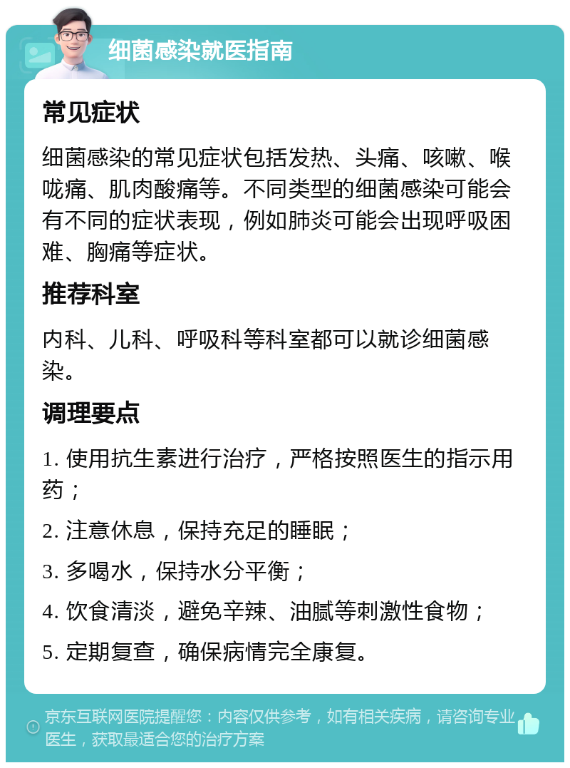 细菌感染就医指南 常见症状 细菌感染的常见症状包括发热、头痛、咳嗽、喉咙痛、肌肉酸痛等。不同类型的细菌感染可能会有不同的症状表现，例如肺炎可能会出现呼吸困难、胸痛等症状。 推荐科室 内科、儿科、呼吸科等科室都可以就诊细菌感染。 调理要点 1. 使用抗生素进行治疗，严格按照医生的指示用药； 2. 注意休息，保持充足的睡眠； 3. 多喝水，保持水分平衡； 4. 饮食清淡，避免辛辣、油腻等刺激性食物； 5. 定期复查，确保病情完全康复。