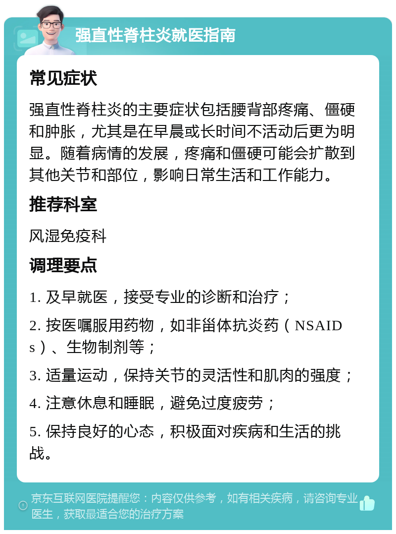 强直性脊柱炎就医指南 常见症状 强直性脊柱炎的主要症状包括腰背部疼痛、僵硬和肿胀，尤其是在早晨或长时间不活动后更为明显。随着病情的发展，疼痛和僵硬可能会扩散到其他关节和部位，影响日常生活和工作能力。 推荐科室 风湿免疫科 调理要点 1. 及早就医，接受专业的诊断和治疗； 2. 按医嘱服用药物，如非甾体抗炎药（NSAIDs）、生物制剂等； 3. 适量运动，保持关节的灵活性和肌肉的强度； 4. 注意休息和睡眠，避免过度疲劳； 5. 保持良好的心态，积极面对疾病和生活的挑战。