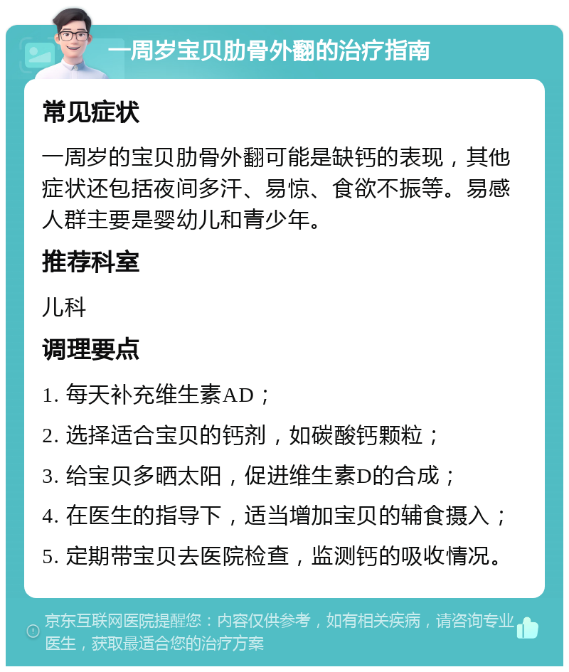 一周岁宝贝肋骨外翻的治疗指南 常见症状 一周岁的宝贝肋骨外翻可能是缺钙的表现，其他症状还包括夜间多汗、易惊、食欲不振等。易感人群主要是婴幼儿和青少年。 推荐科室 儿科 调理要点 1. 每天补充维生素AD； 2. 选择适合宝贝的钙剂，如碳酸钙颗粒； 3. 给宝贝多晒太阳，促进维生素D的合成； 4. 在医生的指导下，适当增加宝贝的辅食摄入； 5. 定期带宝贝去医院检查，监测钙的吸收情况。