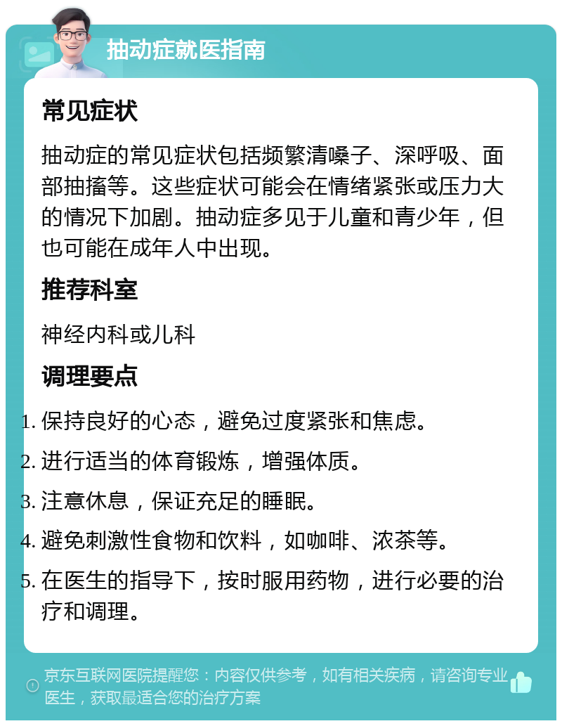 抽动症就医指南 常见症状 抽动症的常见症状包括频繁清嗓子、深呼吸、面部抽搐等。这些症状可能会在情绪紧张或压力大的情况下加剧。抽动症多见于儿童和青少年，但也可能在成年人中出现。 推荐科室 神经内科或儿科 调理要点 保持良好的心态，避免过度紧张和焦虑。 进行适当的体育锻炼，增强体质。 注意休息，保证充足的睡眠。 避免刺激性食物和饮料，如咖啡、浓茶等。 在医生的指导下，按时服用药物，进行必要的治疗和调理。