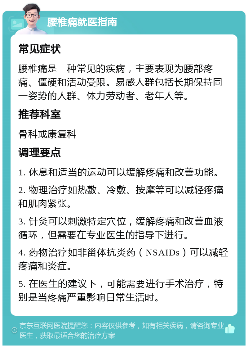 腰椎痛就医指南 常见症状 腰椎痛是一种常见的疾病，主要表现为腰部疼痛、僵硬和活动受限。易感人群包括长期保持同一姿势的人群、体力劳动者、老年人等。 推荐科室 骨科或康复科 调理要点 1. 休息和适当的运动可以缓解疼痛和改善功能。 2. 物理治疗如热敷、冷敷、按摩等可以减轻疼痛和肌肉紧张。 3. 针灸可以刺激特定穴位，缓解疼痛和改善血液循环，但需要在专业医生的指导下进行。 4. 药物治疗如非甾体抗炎药（NSAIDs）可以减轻疼痛和炎症。 5. 在医生的建议下，可能需要进行手术治疗，特别是当疼痛严重影响日常生活时。