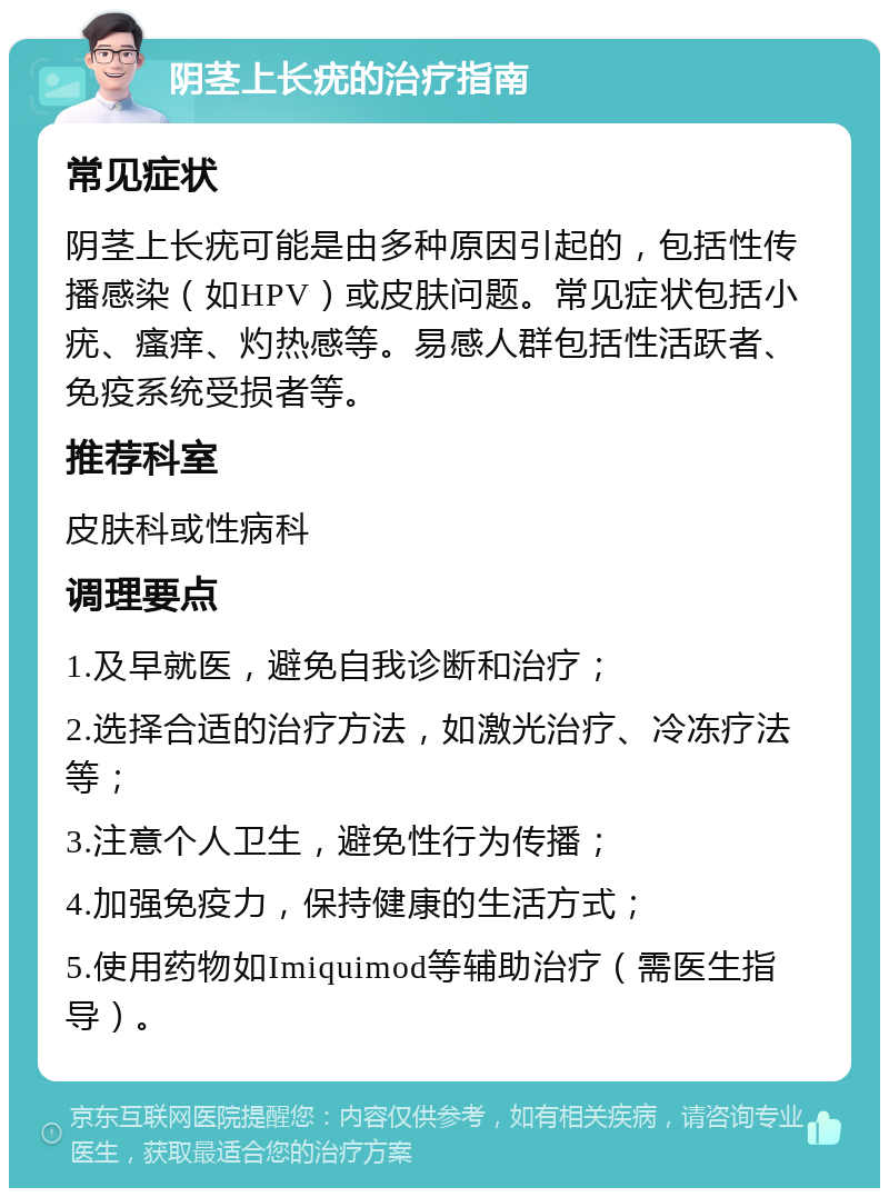 阴茎上长疣的治疗指南 常见症状 阴茎上长疣可能是由多种原因引起的，包括性传播感染（如HPV）或皮肤问题。常见症状包括小疣、瘙痒、灼热感等。易感人群包括性活跃者、免疫系统受损者等。 推荐科室 皮肤科或性病科 调理要点 1.及早就医，避免自我诊断和治疗； 2.选择合适的治疗方法，如激光治疗、冷冻疗法等； 3.注意个人卫生，避免性行为传播； 4.加强免疫力，保持健康的生活方式； 5.使用药物如Imiquimod等辅助治疗（需医生指导）。