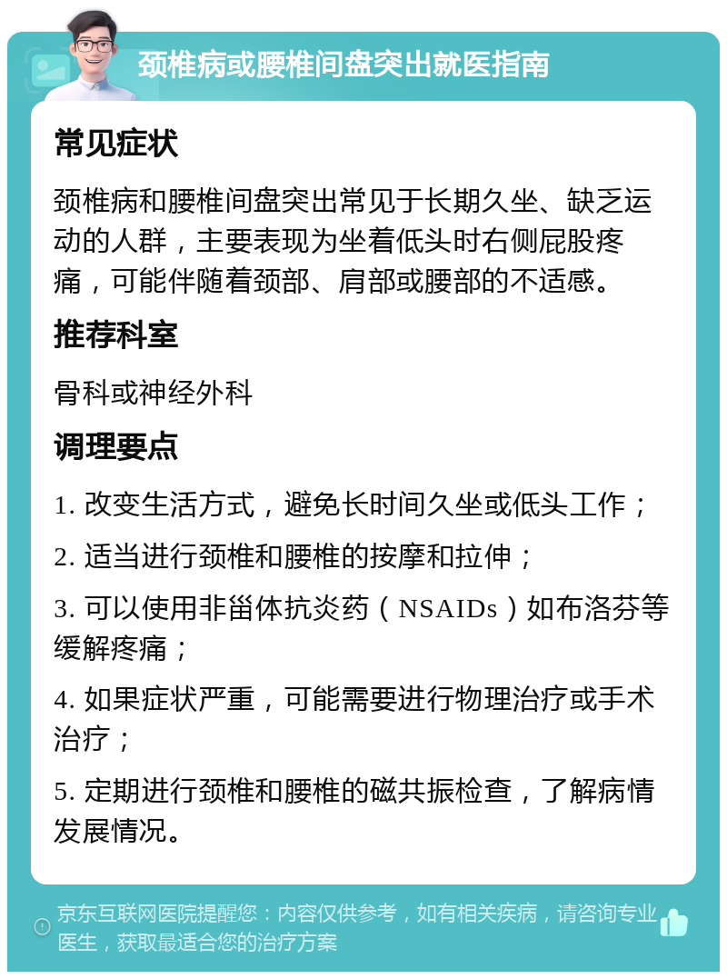 颈椎病或腰椎间盘突出就医指南 常见症状 颈椎病和腰椎间盘突出常见于长期久坐、缺乏运动的人群，主要表现为坐着低头时右侧屁股疼痛，可能伴随着颈部、肩部或腰部的不适感。 推荐科室 骨科或神经外科 调理要点 1. 改变生活方式，避免长时间久坐或低头工作； 2. 适当进行颈椎和腰椎的按摩和拉伸； 3. 可以使用非甾体抗炎药（NSAIDs）如布洛芬等缓解疼痛； 4. 如果症状严重，可能需要进行物理治疗或手术治疗； 5. 定期进行颈椎和腰椎的磁共振检查，了解病情发展情况。