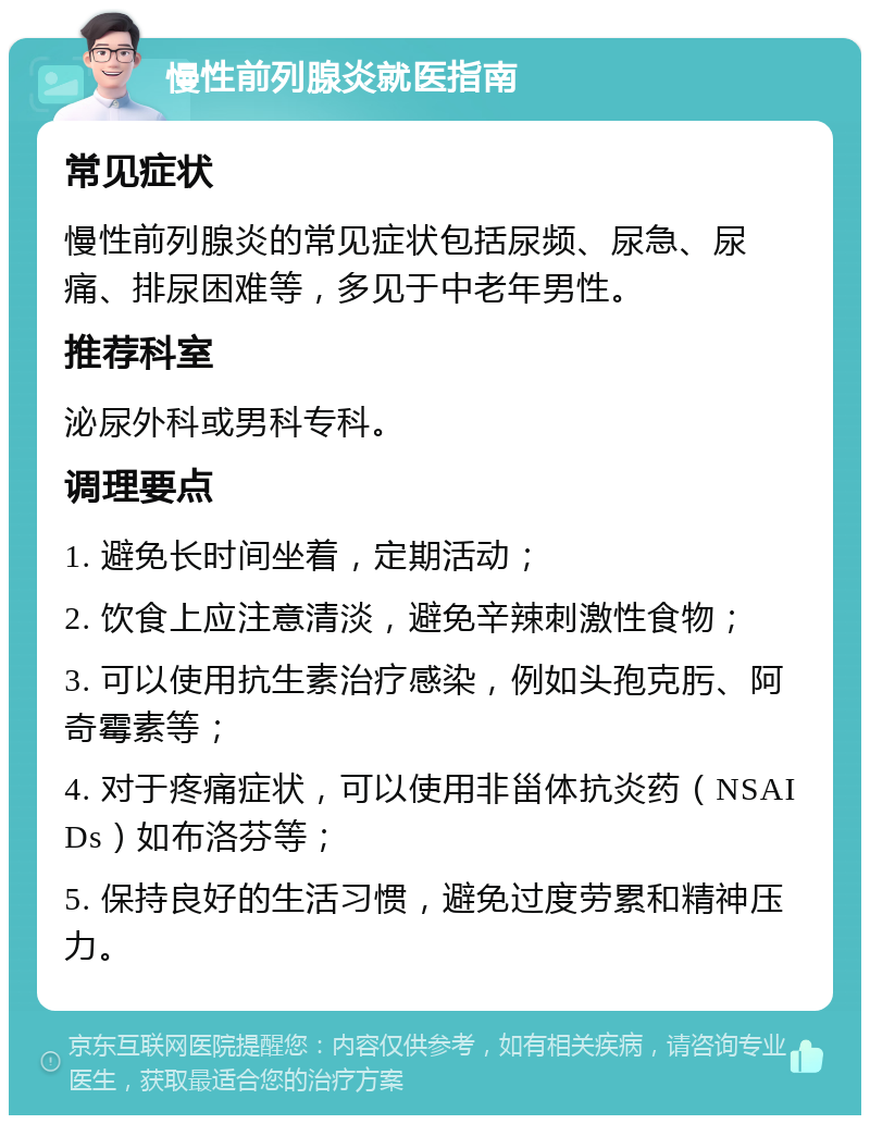 慢性前列腺炎就医指南 常见症状 慢性前列腺炎的常见症状包括尿频、尿急、尿痛、排尿困难等，多见于中老年男性。 推荐科室 泌尿外科或男科专科。 调理要点 1. 避免长时间坐着，定期活动； 2. 饮食上应注意清淡，避免辛辣刺激性食物； 3. 可以使用抗生素治疗感染，例如头孢克肟、阿奇霉素等； 4. 对于疼痛症状，可以使用非甾体抗炎药（NSAIDs）如布洛芬等； 5. 保持良好的生活习惯，避免过度劳累和精神压力。