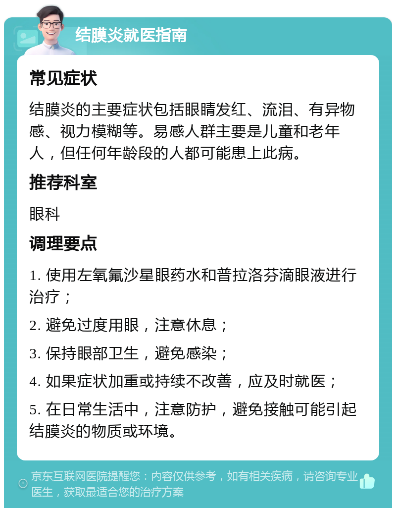 结膜炎就医指南 常见症状 结膜炎的主要症状包括眼睛发红、流泪、有异物感、视力模糊等。易感人群主要是儿童和老年人，但任何年龄段的人都可能患上此病。 推荐科室 眼科 调理要点 1. 使用左氧氟沙星眼药水和普拉洛芬滴眼液进行治疗； 2. 避免过度用眼，注意休息； 3. 保持眼部卫生，避免感染； 4. 如果症状加重或持续不改善，应及时就医； 5. 在日常生活中，注意防护，避免接触可能引起结膜炎的物质或环境。