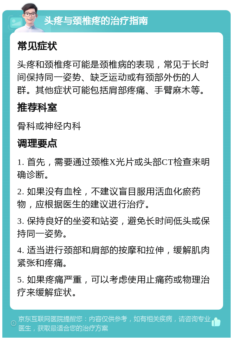 头疼与颈椎疼的治疗指南 常见症状 头疼和颈椎疼可能是颈椎病的表现，常见于长时间保持同一姿势、缺乏运动或有颈部外伤的人群。其他症状可能包括肩部疼痛、手臂麻木等。 推荐科室 骨科或神经内科 调理要点 1. 首先，需要通过颈椎X光片或头部CT检查来明确诊断。 2. 如果没有血栓，不建议盲目服用活血化瘀药物，应根据医生的建议进行治疗。 3. 保持良好的坐姿和站姿，避免长时间低头或保持同一姿势。 4. 适当进行颈部和肩部的按摩和拉伸，缓解肌肉紧张和疼痛。 5. 如果疼痛严重，可以考虑使用止痛药或物理治疗来缓解症状。