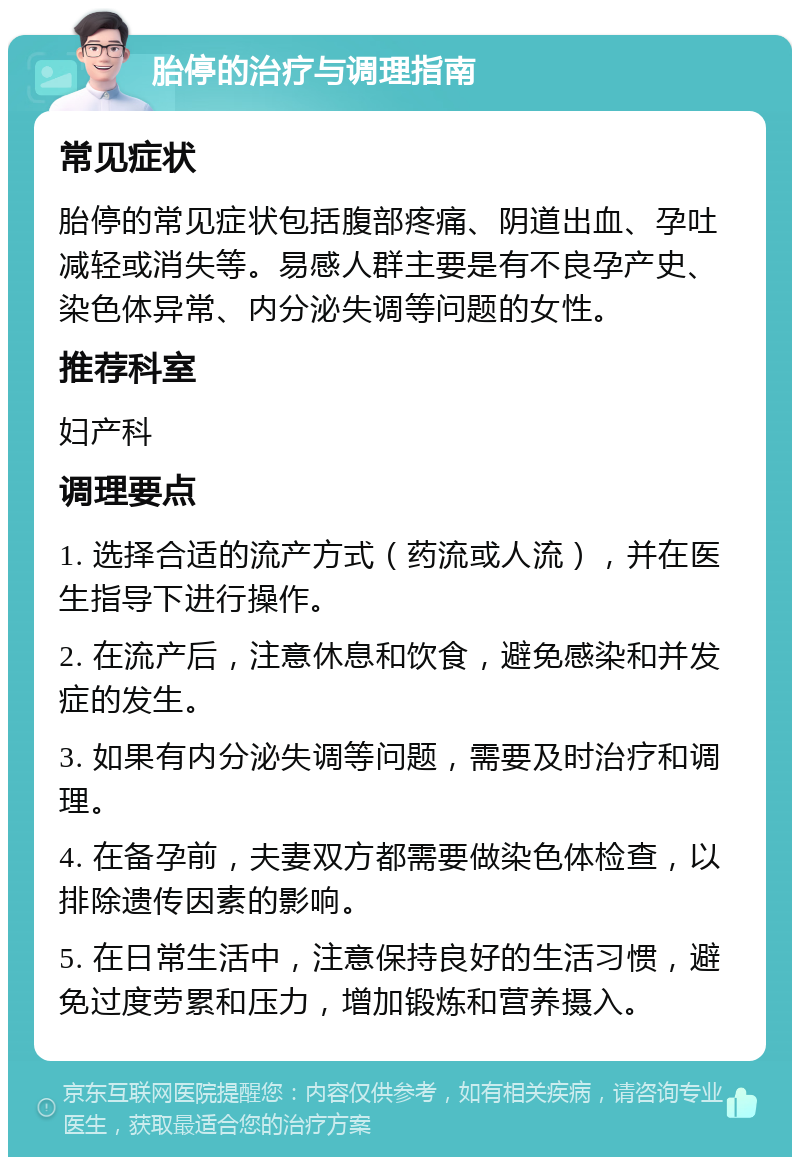 胎停的治疗与调理指南 常见症状 胎停的常见症状包括腹部疼痛、阴道出血、孕吐减轻或消失等。易感人群主要是有不良孕产史、染色体异常、内分泌失调等问题的女性。 推荐科室 妇产科 调理要点 1. 选择合适的流产方式（药流或人流），并在医生指导下进行操作。 2. 在流产后，注意休息和饮食，避免感染和并发症的发生。 3. 如果有内分泌失调等问题，需要及时治疗和调理。 4. 在备孕前，夫妻双方都需要做染色体检查，以排除遗传因素的影响。 5. 在日常生活中，注意保持良好的生活习惯，避免过度劳累和压力，增加锻炼和营养摄入。