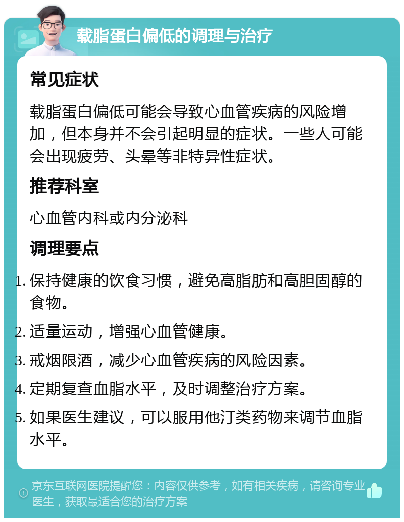 载脂蛋白偏低的调理与治疗 常见症状 载脂蛋白偏低可能会导致心血管疾病的风险增加，但本身并不会引起明显的症状。一些人可能会出现疲劳、头晕等非特异性症状。 推荐科室 心血管内科或内分泌科 调理要点 保持健康的饮食习惯，避免高脂肪和高胆固醇的食物。 适量运动，增强心血管健康。 戒烟限酒，减少心血管疾病的风险因素。 定期复查血脂水平，及时调整治疗方案。 如果医生建议，可以服用他汀类药物来调节血脂水平。