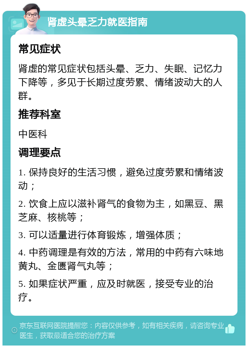 肾虚头晕乏力就医指南 常见症状 肾虚的常见症状包括头晕、乏力、失眠、记忆力下降等，多见于长期过度劳累、情绪波动大的人群。 推荐科室 中医科 调理要点 1. 保持良好的生活习惯，避免过度劳累和情绪波动； 2. 饮食上应以滋补肾气的食物为主，如黑豆、黑芝麻、核桃等； 3. 可以适量进行体育锻炼，增强体质； 4. 中药调理是有效的方法，常用的中药有六味地黄丸、金匮肾气丸等； 5. 如果症状严重，应及时就医，接受专业的治疗。