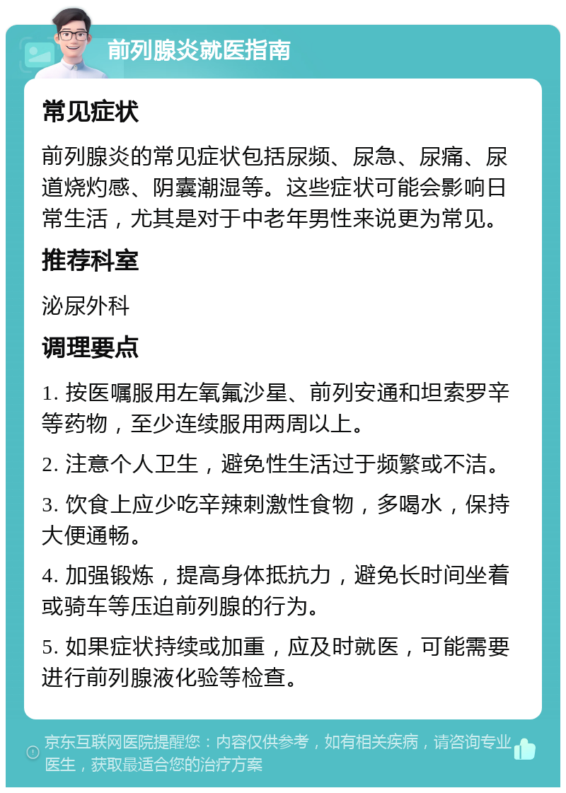 前列腺炎就医指南 常见症状 前列腺炎的常见症状包括尿频、尿急、尿痛、尿道烧灼感、阴囊潮湿等。这些症状可能会影响日常生活，尤其是对于中老年男性来说更为常见。 推荐科室 泌尿外科 调理要点 1. 按医嘱服用左氧氟沙星、前列安通和坦索罗辛等药物，至少连续服用两周以上。 2. 注意个人卫生，避免性生活过于频繁或不洁。 3. 饮食上应少吃辛辣刺激性食物，多喝水，保持大便通畅。 4. 加强锻炼，提高身体抵抗力，避免长时间坐着或骑车等压迫前列腺的行为。 5. 如果症状持续或加重，应及时就医，可能需要进行前列腺液化验等检查。