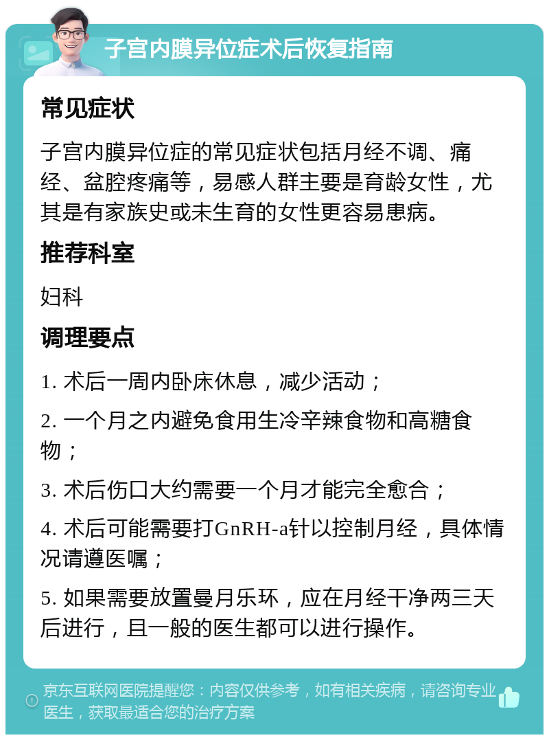 子宫内膜异位症术后恢复指南 常见症状 子宫内膜异位症的常见症状包括月经不调、痛经、盆腔疼痛等，易感人群主要是育龄女性，尤其是有家族史或未生育的女性更容易患病。 推荐科室 妇科 调理要点 1. 术后一周内卧床休息，减少活动； 2. 一个月之内避免食用生冷辛辣食物和高糖食物； 3. 术后伤口大约需要一个月才能完全愈合； 4. 术后可能需要打GnRH-a针以控制月经，具体情况请遵医嘱； 5. 如果需要放置曼月乐环，应在月经干净两三天后进行，且一般的医生都可以进行操作。