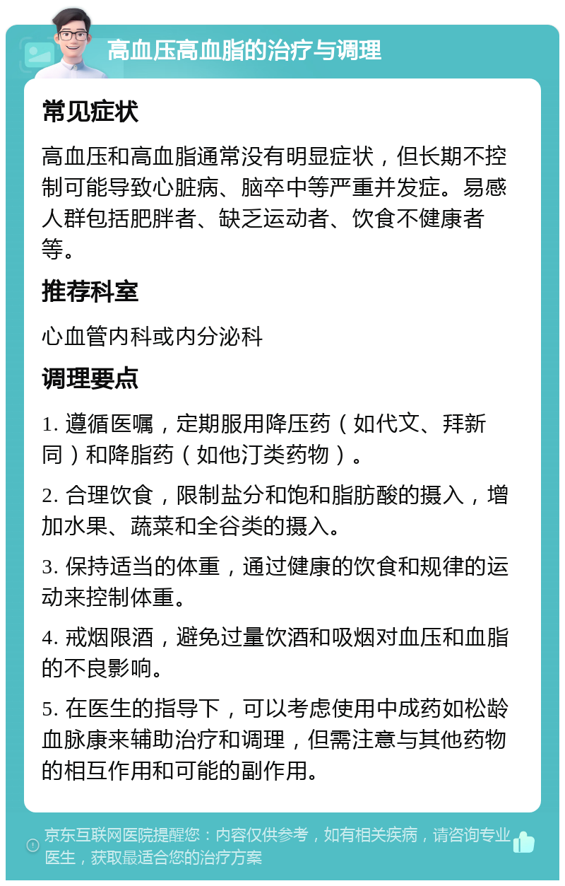 高血压高血脂的治疗与调理 常见症状 高血压和高血脂通常没有明显症状，但长期不控制可能导致心脏病、脑卒中等严重并发症。易感人群包括肥胖者、缺乏运动者、饮食不健康者等。 推荐科室 心血管内科或内分泌科 调理要点 1. 遵循医嘱，定期服用降压药（如代文、拜新同）和降脂药（如他汀类药物）。 2. 合理饮食，限制盐分和饱和脂肪酸的摄入，增加水果、蔬菜和全谷类的摄入。 3. 保持适当的体重，通过健康的饮食和规律的运动来控制体重。 4. 戒烟限酒，避免过量饮酒和吸烟对血压和血脂的不良影响。 5. 在医生的指导下，可以考虑使用中成药如松龄血脉康来辅助治疗和调理，但需注意与其他药物的相互作用和可能的副作用。