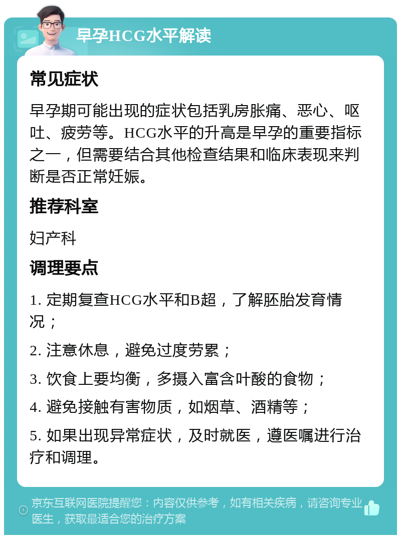 早孕HCG水平解读 常见症状 早孕期可能出现的症状包括乳房胀痛、恶心、呕吐、疲劳等。HCG水平的升高是早孕的重要指标之一，但需要结合其他检查结果和临床表现来判断是否正常妊娠。 推荐科室 妇产科 调理要点 1. 定期复查HCG水平和B超，了解胚胎发育情况； 2. 注意休息，避免过度劳累； 3. 饮食上要均衡，多摄入富含叶酸的食物； 4. 避免接触有害物质，如烟草、酒精等； 5. 如果出现异常症状，及时就医，遵医嘱进行治疗和调理。