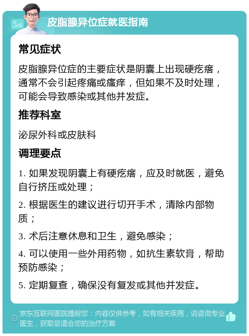 皮脂腺异位症就医指南 常见症状 皮脂腺异位症的主要症状是阴囊上出现硬疙瘩，通常不会引起疼痛或瘙痒，但如果不及时处理，可能会导致感染或其他并发症。 推荐科室 泌尿外科或皮肤科 调理要点 1. 如果发现阴囊上有硬疙瘩，应及时就医，避免自行挤压或处理； 2. 根据医生的建议进行切开手术，清除内部物质； 3. 术后注意休息和卫生，避免感染； 4. 可以使用一些外用药物，如抗生素软膏，帮助预防感染； 5. 定期复查，确保没有复发或其他并发症。