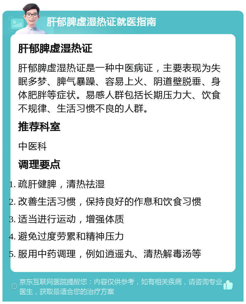 肝郁脾虚湿热证就医指南 肝郁脾虚湿热证 肝郁脾虚湿热证是一种中医病证，主要表现为失眠多梦、脾气暴躁、容易上火、阴道壁脱垂、身体肥胖等症状。易感人群包括长期压力大、饮食不规律、生活习惯不良的人群。 推荐科室 中医科 调理要点 疏肝健脾，清热祛湿 改善生活习惯，保持良好的作息和饮食习惯 适当进行运动，增强体质 避免过度劳累和精神压力 服用中药调理，例如逍遥丸、清热解毒汤等