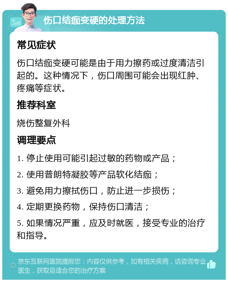 伤口结痂变硬的处理方法 常见症状 伤口结痂变硬可能是由于用力擦药或过度清洁引起的。这种情况下，伤口周围可能会出现红肿、疼痛等症状。 推荐科室 烧伤整复外科 调理要点 1. 停止使用可能引起过敏的药物或产品； 2. 使用普朗特凝胶等产品软化结痂； 3. 避免用力擦拭伤口，防止进一步损伤； 4. 定期更换药物，保持伤口清洁； 5. 如果情况严重，应及时就医，接受专业的治疗和指导。